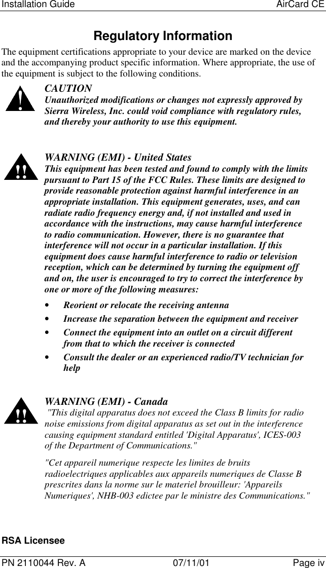 Installation Guide AirCard CEPN 2110044 Rev. A 07/11/01 Page ivRegulatory InformationThe equipment certifications appropriate to your device are marked on the deviceand the accompanying product specific information. Where appropriate, the use ofthe equipment is subject to the following conditions.CAUTIONUnauthorized modifications or changes not expressly approved bySierra Wireless, Inc. could void compliance with regulatory rules,and thereby your authority to use this equipment.!! WARNING (EMI) - United StatesThis equipment has been tested and found to comply with the limitspursuant to Part 15 of the FCC Rules. These limits are designed toprovide reasonable protection against harmful interference in anappropriate installation. This equipment generates, uses, and canradiate radio frequency energy and, if not installed and used inaccordance with the instructions, may cause harmful interferenceto radio communication. However, there is no guarantee thatinterference will not occur in a particular installation. If thisequipment does cause harmful interference to radio or televisionreception, which can be determined by turning the equipment offand on, the user is encouraged to try to correct the interference byone or more of the following measures:• Reorient or relocate the receiving antenna• Increase the separation between the equipment and receiver• Connect the equipment into an outlet on a circuit differentfrom that to which the receiver is connected• Consult the dealer or an experienced radio/TV technician forhelp!! WARNING (EMI) - Canada &quot;This digital apparatus does not exceed the Class B limits for radionoise emissions from digital apparatus as set out in the interferencecausing equipment standard entitled &apos;Digital Apparatus&apos;, ICES-003of the Department of Communications.&quot;&quot;Cet appareil numerique respecte les limites de bruitsradioelectriques applicables aux appareils numeriques de Classe Bprescrites dans la norme sur le materiel brouilleur: &apos;AppareilsNumeriques&apos;, NHB-003 edictee par le ministre des Communications.&quot;RSA Licensee
