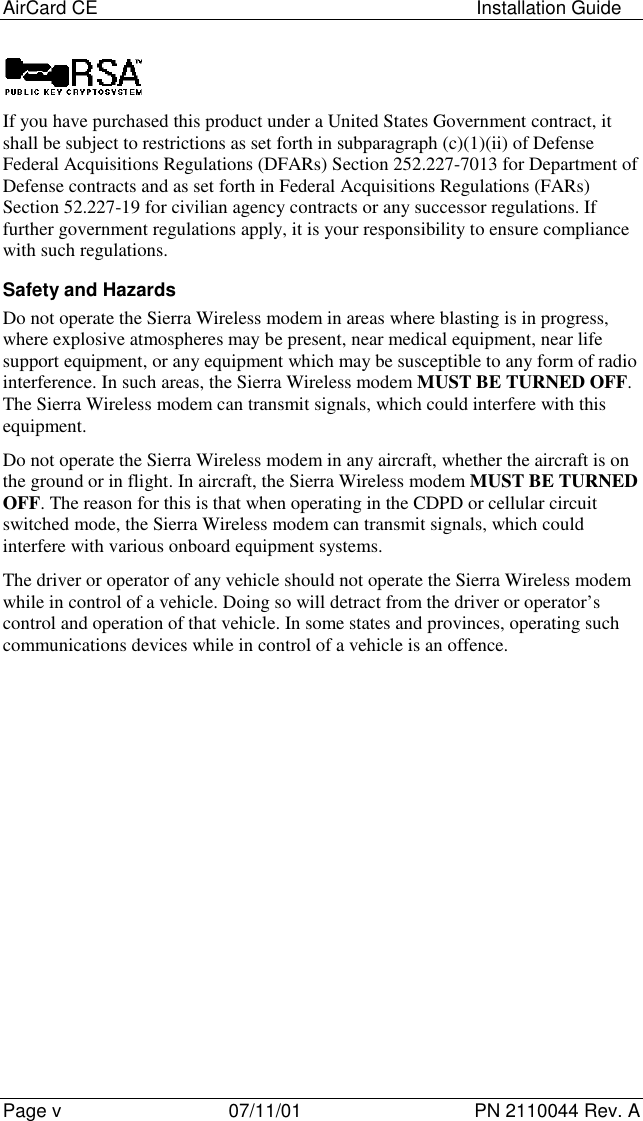 AirCard CE Installation GuidePage v 07/11/01 PN 2110044 Rev. AIf you have purchased this product under a United States Government contract, itshall be subject to restrictions as set forth in subparagraph (c)(1)(ii) of DefenseFederal Acquisitions Regulations (DFARs) Section 252.227-7013 for Department ofDefense contracts and as set forth in Federal Acquisitions Regulations (FARs)Section 52.227-19 for civilian agency contracts or any successor regulations. Iffurther government regulations apply, it is your responsibility to ensure compliancewith such regulations.Safety and HazardsDo not operate the Sierra Wireless modem in areas where blasting is in progress,where explosive atmospheres may be present, near medical equipment, near lifesupport equipment, or any equipment which may be susceptible to any form of radiointerference. In such areas, the Sierra Wireless modem MUST BE TURNED OFF.The Sierra Wireless modem can transmit signals, which could interfere with thisequipment.Do not operate the Sierra Wireless modem in any aircraft, whether the aircraft is onthe ground or in flight. In aircraft, the Sierra Wireless modem MUST BE TURNEDOFF. The reason for this is that when operating in the CDPD or cellular circuitswitched mode, the Sierra Wireless modem can transmit signals, which couldinterfere with various onboard equipment systems.The driver or operator of any vehicle should not operate the Sierra Wireless modemwhile in control of a vehicle. Doing so will detract from the driver or operator’scontrol and operation of that vehicle. In some states and provinces, operating suchcommunications devices while in control of a vehicle is an offence.