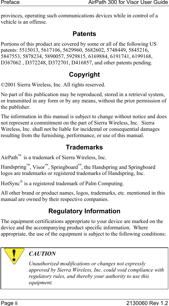 Preface   AirPath 300 for Visor User Guide  Page ii  2130060 Rev 1.2 provinces, operating such communications devices while in control of a vehicle is an offense. Patents Portions of this product are covered by some or all of the following US patents: 5515013, 5617106, 5629960, 5682602, 5748449, 5845216, 5847553, 5878234, 5890057, 5929815, 6169884, 6191741, 6199168, D367062 , D372248, D372701, D416857, and other patents pending. Copyright ©2001 Sierra Wireless, Inc. All rights reserved. No part of this publication may be reproduced, stored in a retrieval system, or transmitted in any form or by any means, without the prior permission of the publisher. The information in this manual is subject to change without notice and does not represent a commitment on the part of Sierra Wireless, Inc.  Sierra Wireless, Inc. shall not be liable for incidental or consequential damages resulting from the furnishing, performance, or use of this manual. Trademarks AirPath™  is a trademark of Sierra Wireless, Inc. Handspring™, Visor™, Springboard™, the Handspring and Springboard logos are trademarks or registered trademarks of Handspring, Inc. HotSync is a registered trademark of Palm Computing. All other brand or product names, logos, trademarks, etc. mentioned in this manual are owned by their respective companies. Regulatory Information The equipment certifications appropriate to your device are marked on the device and the accompanying product specific information.  Where appropriate, the use of the equipment is subject to the following conditions:   CAUTION Unauthorized modifications or changes not expressly approved by Sierra Wireless, Inc. could void compliance with regulatory rules, and thereby your authority to use this equipment. 