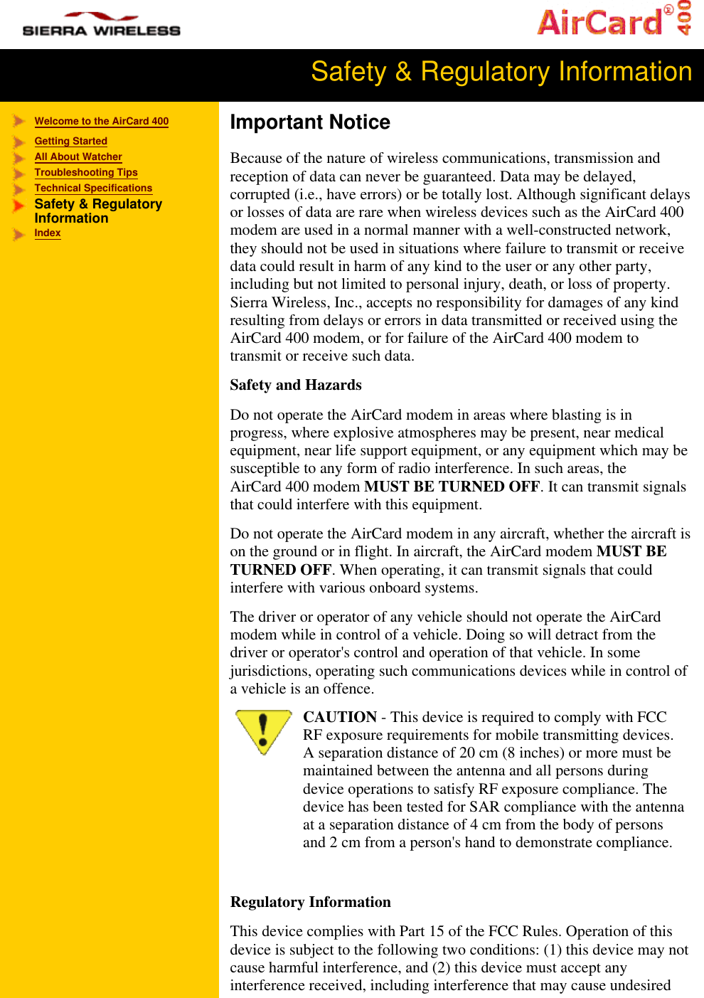 Safety & Regulatory Information Welcome to the AirCard 400Getting StartedAll About WatcherTroubleshooting TipsTechnical Specifications Safety & RegulatoryInformationIndexImportant NoticeBecause of the nature of wireless communications, transmission andreception of data can never be guaranteed. Data may be delayed,corrupted (i.e., have errors) or be totally lost. Although significant delaysor losses of data are rare when wireless devices such as the AirCard 400modem are used in a normal manner with a well-constructed network,they should not be used in situations where failure to transmit or receivedata could result in harm of any kind to the user or any other party,including but not limited to personal injury, death, or loss of property.Sierra Wireless, Inc., accepts no responsibility for damages of any kindresulting from delays or errors in data transmitted or received using theAirCard 400 modem, or for failure of the AirCard 400 modem totransmit or receive such data. Safety and HazardsDo not operate the AirCard modem in areas where blasting is inprogress, where explosive atmospheres may be present, near medicalequipment, near life support equipment, or any equipment which may besusceptible to any form of radio interference. In such areas, theAirCard 400 modem MUST BE TURNED OFF. It can transmit signalsthat could interfere with this equipment.Do not operate the AirCard modem in any aircraft, whether the aircraft ison the ground or in flight. In aircraft, the AirCard modem MUST BETURNED OFF. When operating, it can transmit signals that couldinterfere with various onboard systems.The driver or operator of any vehicle should not operate the AirCardmodem while in control of a vehicle. Doing so will detract from thedriver or operator's control and operation of that vehicle. In somejurisdictions, operating such communications devices while in control ofa vehicle is an offence.CAUTION - This device is required to comply with FCCRF exposure requirements for mobile transmitting devices.A separation distance of 20 cm (8 inches) or more must bemaintained between the antenna and all persons duringdevice operations to satisfy RF exposure compliance. Thedevice has been tested for SAR compliance with the antennaat a separation distance of 4 cm from the body of personsand 2 cm from a person's hand to demonstrate compliance. Regulatory InformationThis device complies with Part 15 of the FCC Rules. Operation of thisdevice is subject to the following two conditions: (1) this device may notcause harmful interference, and (2) this device must accept anyinterference received, including interference that may cause undesired