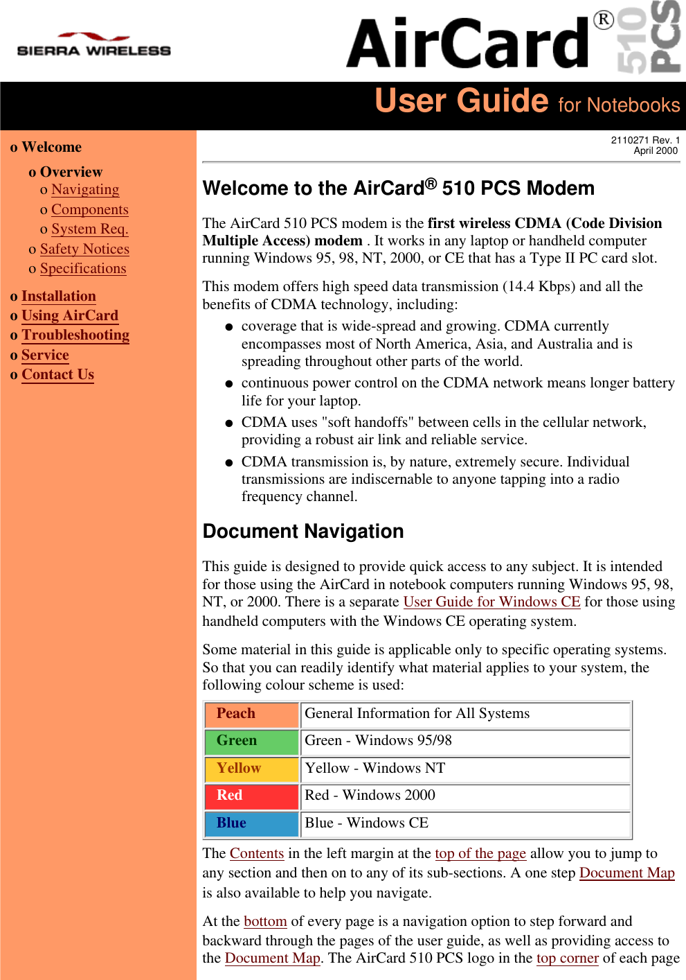 User Guide for Notebookso Welcome  o Overview   o Navigating   o Components   o System Req.o Safety Noticeso Specificationso Installationo Using AirCardo Troubleshootingo Serviceo Contact Us2110271 Rev. 1April 2000Welcome to the AirCard® 510 PCS ModemThe AirCard 510 PCS modem is the first wireless CDMA (Code DivisionMultiple Access) modem . It works in any laptop or handheld computerrunning Windows 95, 98, NT, 2000, or CE that has a Type II PC card slot.This modem offers high speed data transmission (14.4 Kbps) and all thebenefits of CDMA technology, including:coverage that is wide-spread and growing. CDMA currentlyencompasses most of North America, Asia, and Australia and isspreading throughout other parts of the world.●   continuous power control on the CDMA network means longer batterylife for your laptop.●   CDMA uses &quot;soft handoffs&quot; between cells in the cellular network,providing a robust air link and reliable service.●   CDMA transmission is, by nature, extremely secure. Individualtransmissions are indiscernable to anyone tapping into a radiofrequency channel.●   Document NavigationThis guide is designed to provide quick access to any subject. It is intendedfor those using the AirCard in notebook computers running Windows 95, 98,NT, or 2000. There is a separate User Guide for Windows CE for those usinghandheld computers with the Windows CE operating system.Some material in this guide is applicable only to specific operating systems.So that you can readily identify what material applies to your system, thefollowing colour scheme is used:  Peach   General Information for All Systems  Green   Green - Windows 95/98  Yellow   Yellow - Windows NT  Red   Red - Windows 2000  Blue   Blue - Windows CEThe Contents in the left margin at the top of the page allow you to jump toany section and then on to any of its sub-sections. A one step Document Mapis also available to help you navigate.At the bottom of every page is a navigation option to step forward andbackward through the pages of the user guide, as well as providing access tothe Document Map. The AirCard 510 PCS logo in the top corner of each page