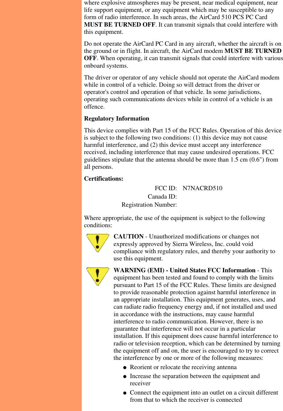 where explosive atmospheres may be present, near medical equipment, nearlife support equipment, or any equipment which may be susceptible to anyform of radio interference. In such areas, the AirCard 510 PCS PC CardMUST BE TURNED OFF. It can transmit signals that could interfere withthis equipment.Do not operate the AirCard PC Card in any aircraft, whether the aircraft is onthe ground or in flight. In aircraft, the AirCard modem MUST BE TURNEDOFF. When operating, it can transmit signals that could interfere with variousonboard systems.The driver or operator of any vehicle should not operate the AirCard modemwhile in control of a vehicle. Doing so will detract from the driver oroperator&apos;s control and operation of that vehicle. In some jurisdictions,operating such communications devices while in control of a vehicle is anoffence.  Regulatory InformationThis device complies with Part 15 of the FCC Rules. Operation of this deviceis subject to the following two conditions: (1) this device may not causeharmful interference, and (2) this device must accept any interferencereceived, including interference that may cause undesired operations. FCCguidelines stipulate that the antenna should be more than 1.5 cm (0.6&quot;) fromall persons.Certifications:   FCC ID:   N7NACRD510   Canada ID:         Registration Number:      Where appropriate, the use of the equipment is subject to the followingconditions:CAUTION - Unauthorized modifications or changes notexpressly approved by Sierra Wireless, Inc. could voidcompliance with regulatory rules, and thereby your authority touse this equipment.WARNING (EMI) - United States FCC Information - Thisequipment has been tested and found to comply with the limitspursuant to Part 15 of the FCC Rules. These limits are designedto provide reasonable protection against harmful interference inan appropriate installation. This equipment generates, uses, andcan radiate radio frequency energy and, if not installed and usedin accordance with the instructions, may cause harmfulinterference to radio communication. However, there is noguarantee that interference will not occur in a particularinstallation. If this equipment does cause harmful interference toradio or television reception, which can be determined by turningthe equipment off and on, the user is encouraged to try to correctthe interference by one or more of the following measures:Reorient or relocate the receiving antenna●   Increase the separation between the equipment andreceiver●   Connect the equipment into an outlet on a circuit differentfrom that to which the receiver is connected●   