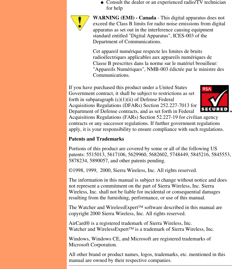 Consult the dealer or an experienced radio/TV technicianfor help●   WARNING (EMI) - Canada - This digital apparatus does notexceed the Class B limits for radio noise emissions from digitalapparatus as set out in the interference causing equipmentstandard entitled &quot;Digital Apparatus&quot;, ICES-003 of theDepartment of Communications.Cet appareil numérique respecte les limites de bruitsradioélectriques applicables aux appareils numériques deClasse B prescrites dans la norme sur le matériel brouilleur:&quot;Appareils Numériques&quot;, NMB-003 édictée par le ministre desCommunications.If you have purchased this product under a United StatesGovernment contract, it shall be subject to restrictions as setforth in subparagraph (c)(1)(ii) of Defense FederalAcquisitions Regulations (DFARs) Section 252.227-7013 forDepartment of Defense contracts, and as set forth in FederalAcquisitions Regulations (FARs) Section 52.227-19 for civilian agencycontracts or any successor regulations. If further government regulationsapply, it is your responsibility to ensure compliance with such regulations.  Patents and TrademarksPortions of this product are covered by some or all of the following USpatents: 5515013, 5617106, 5629960, 5682602, 5748449, 5845216, 5845553,5878234, 5890057, and other patents pending.©1998, 1999,  2000, Sierra Wireless, Inc. All rights reserved.The information in this manual is subject to change without notice and doesnot represent a commitment on the part of Sierra Wireless, Inc. SierraWireless, Inc. shall not be liable for incidental or consequential damagesresulting from the furnishing, performance, or use of this manual.The Watcher and WirelessExpert™ software described in this manual arecopyright 2000 Sierra Wireless, Inc. All rights reserved.AirCard® is a registered trademark of Sierra Wireless, Inc.Watcher and WirelessExpert™ is a trademark of Sierra Wireless, Inc.Windows, Windows CE, and Microsoft are registered trademarks ofMicrosoft Corporation.All other brand or product names, logos, trademarks, etc. mentioned in thismanual are owned by their respective companies.