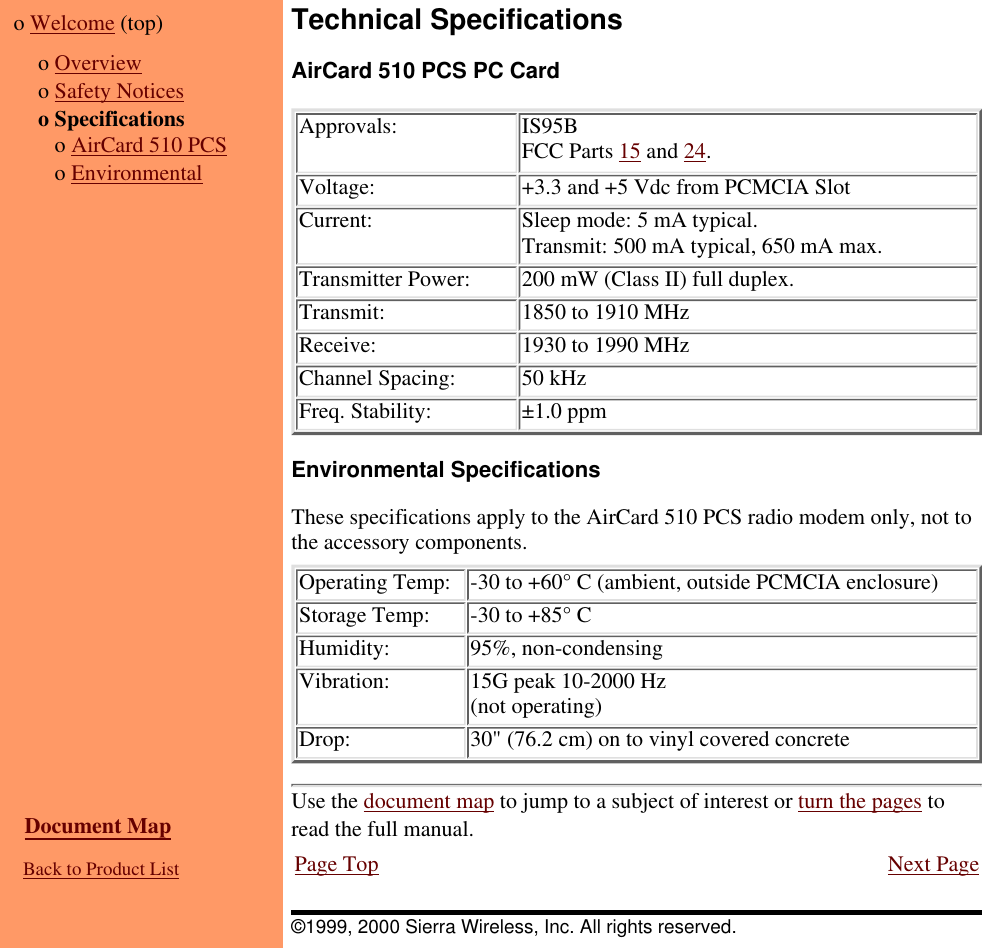 o Welcome (top)  o Overviewo Safety Noticeso Specifications   o AirCard 510 PCS   o EnvironmentalTechnical SpecificationsAirCard 510 PCS PC CardApprovals: IS95BFCC Parts 15 and 24.Voltage: +3.3 and +5 Vdc from PCMCIA SlotCurrent: Sleep mode: 5 mA typical.Transmit: 500 mA typical, 650 mA max.Transmitter Power: 200 mW (Class II) full duplex.Transmit: 1850 to 1910 MHzReceive: 1930 to 1990 MHzChannel Spacing: 50 kHzFreq. Stability: ±1.0 ppmEnvironmental SpecificationsThese specifications apply to the AirCard 510 PCS radio modem only, not tothe accessory components.Operating Temp: -30 to +60° C (ambient, outside PCMCIA enclosure)Storage Temp: -30 to +85° CHumidity: 95%, non-condensingVibration: 15G peak 10-2000 Hz(not operating)Drop: 30&quot; (76.2 cm) on to vinyl covered concrete  Document Map  Back to Product ListUse the document map to jump to a subject of interest or turn the pages toread the full manual.Page Top Next Page©1999, 2000 Sierra Wireless, Inc. All rights reserved.