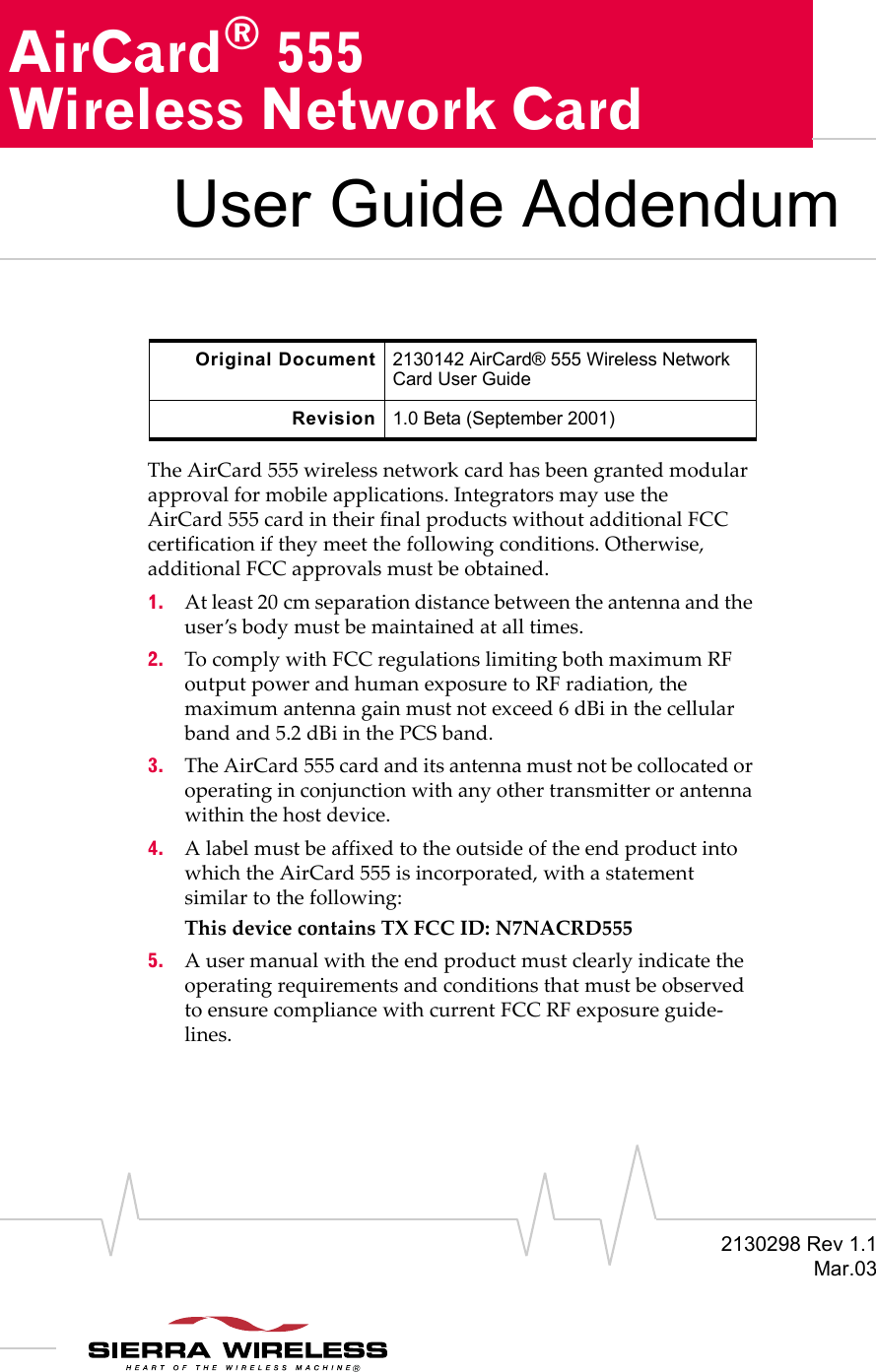 2130298 Rev 1.1Mar.03AirCard® 555Wireless Network CardUser Guide AddendumThe AirCard 555 wireless network card has been granted modular approval for mobile applications. Integrators may use the AirCard 555 card in their final products without additional FCC certification if they meet the following conditions. Otherwise, additional FCC approvals must be obtained.1. At least 20 cm separation distance between the antenna and the user’s body must be maintained at all times.2. To comply with FCC regulations limiting both maximum RF output power and human exposure to RF radiation, the maximum antenna gain must not exceed 6 dBi in the cellular band and 5.2 dBi in the PCS band.3. The AirCard 555 card and its antenna must not be collocated or operating in conjunction with any other transmitter or antenna within the host device.4. A label must be affixed to the outside of the end product into which the AirCard 555 is incorporated, with a statement similar to the following: This device contains TX FCC ID: N7NACRD5555. A user manual with the end product must clearly indicate the operating requirements and conditions that must be observed to ensure compliance with current FCC RF exposure guide-lines.Original Document 2130142 AirCard® 555 Wireless Network Card User GuideRevision 1.0 Beta (September 2001)