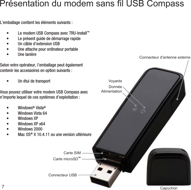 CapuchonConnecteur d’antenne externeCarte microSD™Carte SIMConnecteur USBVoyantsDonnéeAlimentationL’emballage contient les éléments suivants :Le modem USB Compass avec TRU-Install•  ™Le présent guide de démarrage rapide• Un câble d’extension USB• Une attache pour ordinateur portable• Une lanière• Selon votre opérateur, l’emballage peut également contenir les accessoires en option suivants :Un étui de transport• 7Présentation du modem sans ﬁ l USB CompassVous pouvez utiliser votre modem USB Compass avec n’importe lequel de ces systèmes d’exploitation :Windows•  ® Vista®Windows Vista 64• Windows XP• Windows XP x64• Windows 2000• Mac OS•  ® X 10.4.11 ou une version ultérieure
