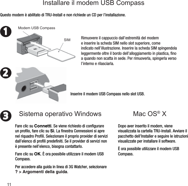 11231Mac OS® XInserire il modem USB Compass nello slot USB.Dopo aver inserito il modem, viene visualizzata la cartella TRU-Install. Avviare il pacchetto dell’Installer e seguire le istruzioni visualizzate per installare il software.È ora possibile utilizzare il modem USB Compass.Questo modem è abilitato di TRU-Install e non richiede un CD per l’installazione.Rimuovere il cappuccio dall’estremità del modem e inserire la scheda SIM nello slot superiore, come indicato nell’illustrazione. Inserire la scheda SIM spingendola leggermente oltre il bordo dell’alloggiamento in plastica, ﬁ no a quando non scatta in sede. Per rimuoverla, spingerla verso l’interno e rilasciarla.SIMModem USB CompassFare clic su Connetti. Se viene richiesto di conﬁ gurare un proﬁ lo, fare clic su Sì. La ﬁ nestra Connessioni si apre nel riquadro Proﬁ li. Selezionare il proprio provider di servizi dall’elenco di proﬁ li predeﬁ niti. Se il provider di servizi non è presente nell’elenco, bisogna contattarlo.Fare clic su OK. È ora possibile utilizzare il modem USB Compass. Per accedere alla guida in linea di 3G Watcher, selezionare ? &gt; Argomenti della guida.Sistema operativo WindowsInstallare il modem USB Compass