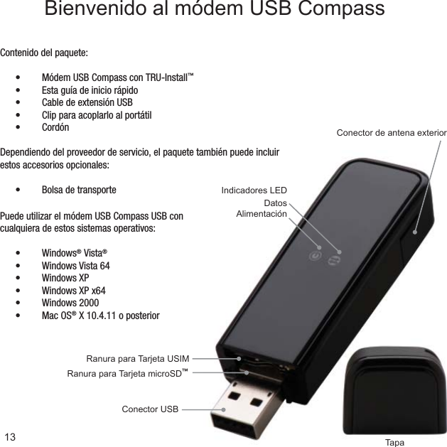 Ranura para Tarjeta microSD™Ranura para Tarjeta USIMTapaConector USBConector de antena exteriorIndicadores LEDDatosAlimentaciónContenido del paquete:Módem USB Compass con TRU-Install•  ™Esta guía de inicio rápido• Cable de extensión USB• Clip para acoplarlo al portátil• Cordón• Dependiendo del proveedor de servicio, el paquete también puede incluir estos accesorios opcionales:Bolsa de transporte• 13Bienvenido al módem USB CompassPuede utilizar el módem USB Compass USB con cualquiera de estos sistemas operativos:Windows•  ® Vista®Windows Vista 64• Windows XP• Windows XP x64• Windows 2000• Mac OS•  ® X 10.4.11 o posterior