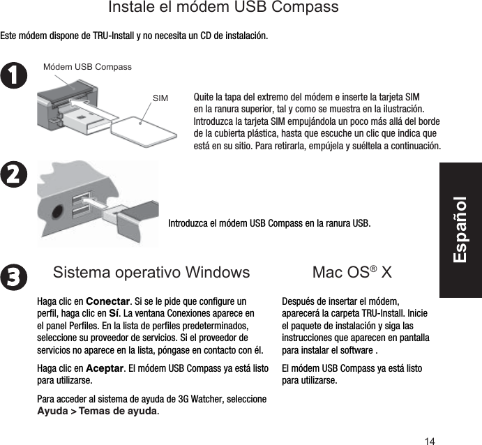 14231Mac OS® XIntroduzca el módem USB Compass en la ranura USB.Después de insertar el módem, aparecerá la carpeta TRU-Install. Inicie el paquete de instalación y siga las instrucciones que aparecen en pantalla para instalar el software .El módem USB Compass ya está listo para utilizarse.Este módem dispone de TRU-Install y no necesita un CD de instalación.Quite la tapa del extremo del módem e inserte la tarjeta SIM en la ranura superior, tal y como se muestra en la ilustración. Introduzca la tarjeta SIM empujándola un poco más allá del borde de la cubierta plástica, hasta que escuche un clic que indica que está en su sitio. Para retirarla, empújela y suéltela a continuación.Módem USB CompassHaga clic en Conectar. Si se le pide que conﬁ gure un perﬁ l, haga clic en Sí. La ventana Conexiones aparece en el panel Perﬁ les. En la lista de perﬁ les predeterminados, seleccione su proveedor de servicios. Si el proveedor de servicios no aparece en la lista, póngase en contacto con él.Haga clic en Aceptar. El módem USB Compass ya está listo para utilizarse. Para acceder al sistema de ayuda de 3G Watcher, seleccione Ayuda &gt; Temas de ayuda.Sistema operativo Windows Instale el módem USB CompassSIMEspañol
