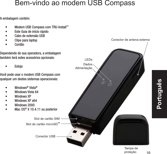 Conector de antena externaSlot de cartão microSD™Tampa de proteçãoSlot de cartão SIM Conector USBLEDsDadosAlimentaçãoA embalagem contém:Modem USB Compass com TRU-Install•  ™ Este Guia de início rápido• Cabo de extensão USB• Clipe para laptop• Cordão• Dependendo de sua operadora, a embalagem também terá estes acessórios opcionais:Estojo• Bem-vindo ao modem USB CompassVocê pode usar o modem USB Compass com qualquer um destes sistemas operacionais:Windows•  ® Vista®Windows Vista 64• Windows XP• Windows XP x64• Windows 2000• Mac OS•  ® X 10.4.11 ou posterior16Português
