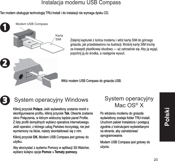 20231Włóż modem USB Compass do gniazda USB.Po włożeniu modemu do gniazda wyświetlony zostaje folder TRU-Install. Uruchom pakiet Instalatora i postępuj zgodnie z instrukcjami wyświetlanymi na ekranie, aby zainstalować oprogramowanie.Modem USB Compass jest gotowy do użycia.Ten modem obsługuje technologię TRU-Install i do instalacji nie wymaga dysku CD.Zdejmij kapturek z końca modemu i włóż kartę SIM do górnego gniazda, jak przedstawiono na ilustracji. Wciśnij kartę SIM trochę za krawędź plastikowej obudowy — aż zatrzaśnie się. Aby ją wyjąć, popchnij ją do środka, a następnie wysuń.Karta SIMModem USB CompassKliknij przycisk Połącz. Jeśli wyświetlony zostanie monit o skonﬁ gurowanie proﬁ lu, kliknij przycisk Tak. Otwarte zostanie okno Połączenia, w którym widoczny będzie panel Proﬁ le. Z listy proﬁ li domyślnych wybierz operatora internetowego. Jeśli operator, z którego usług Państwo korzystają, nie jest wymieniony na liście, należy skontaktować się z nim.Kliknij przycisk OK. Modem USB Compass jest gotowy do użytku.Aby skorzystać z systemu Pomocy w aplikacji 3G Watcher, wybierz kolejno opcje Pomoc &gt; Tematy pomocy.Instalacja modemu USB CompassSystem operacyjny Windows System operacyjny Mac OS® X Polski
