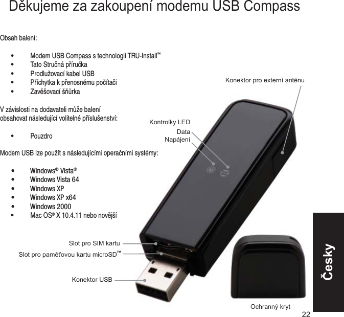 Slot pro paměťovou kartu microSD™Slot pro SIM kartuKonektor pro externí anténuOchranný krytKonektor USBKontrolky LEDDataNapájeníObsah balení: • Modem USB Compass s technologií TRU-Install™ • Tato Stručná příručka • Prodlužovací kabel USB • Příchytka k přenosnému počítači • Zavěšovací šňůrkaV závislosti na dodavateli může balení obsahovat následující volitelné příslušenství: • Pouzdro22Modem USB lze použít s následujícími operačními systémy:Windows•  ® Vista®Windows Vista 64• Windows XP• Windows XP x64• Windows 2000•  • Mac OS® X 10.4.11 nebo novějšíDěkujeme za zakoupení modemu USB CompassČesky