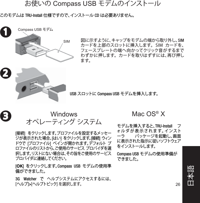 26231Mac OS® XUSB スロットに Compass USB モデムを挿入します。モデムを挿入すると、TRU-Install フォルダが表示されます。インストーラ パッケージを起動し、画面に表示された指示に従いソフトウェアをインストールします。Compass USB モデムの使用準備ができました。このモデムは TRU-Install 仕様ですので、インストール  CD は必要ありません。図に示すように、キャップをモデムの端から取り外し、SIM カードを上部のスロットに挿入します。  SIM  カードを、フェースプレートの端へ向かってクリック音がするまでわずかに押します。  カードを取りはずすには、再び押します。Compass USB モデム[接続]  をクリックしま す。プロファイルを設定するメッセージが表示された場合、[はい]  をクリックしま す。[接続] ウィンドウで [プロファイル]  ペインが開かれます。デフォルト プロファイルのリストから、ご使用のサービス プロバイダを選択します。リストにない場合は、その旨をご使用のサービス プロバイダに連絡してください。[OK]  をクリックしま す。Compass USB モデムの使用準備ができました。3G Watcher で ヘルプシステムにアクセスするには、[ヘルプ]&gt;[ヘルプトピック] を選択します。Windowsオペレーティング システムお使いの Compass USB モデムのインストールSIM日本語