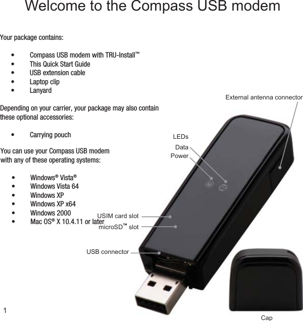 External antenna connectormicroSD™ slotUSB connectorCapLEDsDataPowerUSIM card slot1Welcome to the Compass USB modemYour package contains:Compass USB modem with TRU-Install•  ™This Quick Start Guide• USB extension cable• Laptop clip• Lanyard• Depending on your carrier, your package may also contain these optional accessories:Carrying pouch• You can use your Compass USB modem with any of these operating systems:Windows•  ® Vista®Windows Vista 64• Windows XP• Windows XP x64• Windows 2000• Mac OS•  ® X 10.4.11 or later