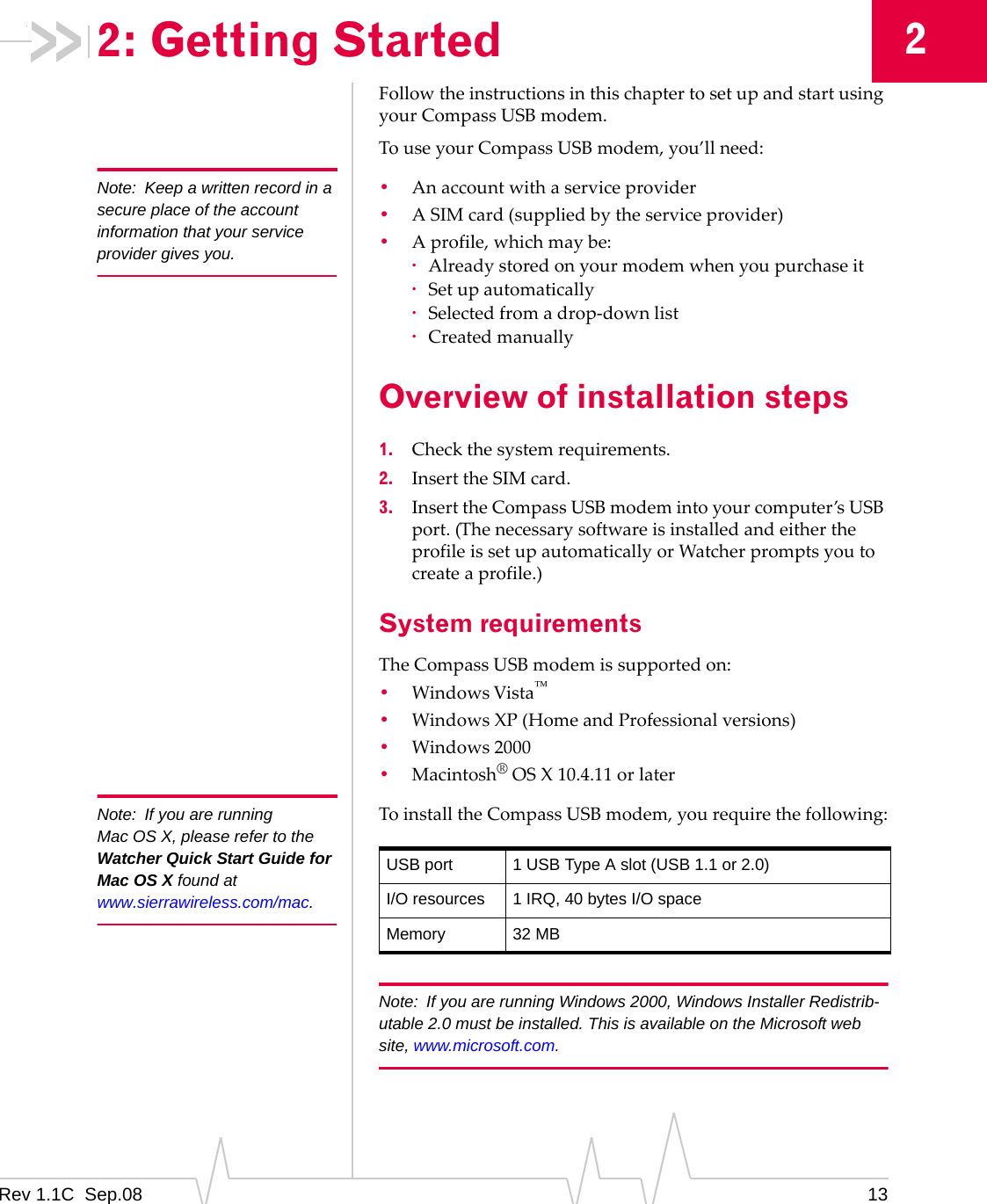 Rev 1.1C Sep.08 1322: Getting StartedFollowtheinstructionsinthischaptertosetupandstartusingyourCompassUSBmodem.TouseyourCompassUSBmodem,you’llneed:Note: Keep a written record in a secure place of the account information that your service provider gives you.•Anaccountwithaserviceprovider•ASIMcard(suppliedbytheserviceprovider)•Aprofile,whichmaybe:·Alreadystoredonyourmodemwhenyoupurchaseit·Setupautomatically·Selectedfromadrop‐downlist·CreatedmanuallyOverview of installation steps1. Checkthesystemrequirements.2. InserttheSIMcard.3. InserttheCompassUSBmodemintoyourcomputer’sUSBport.(ThenecessarysoftwareisinstalledandeithertheprofileissetupautomaticallyorWatcherpromptsyoutocreateaprofile.)System requirementsTheCompassUSBmodemissupportedon:•WindowsVista•WindowsXP(HomeandProfessionalversions)•Windows2000•Macintosh®OSX10.4.11orlaterNote: If you are running Mac OS X, please refer to the Watcher Quick Start Guide for Mac OS X found at www.sierrawireless.com/mac.ToinstalltheCompassUSBmodem,yourequirethefollowing:Note: If you are running Windows 2000, Windows Installer Redistrib-utable 2.0 must be installed. This is available on the Microsoft web site, www.microsoft.com.USB port 1 USB Type A slot (USB 1.1 or 2.0)I/O resources 1 IRQ, 40 bytes I/O spaceMemory 32 MB