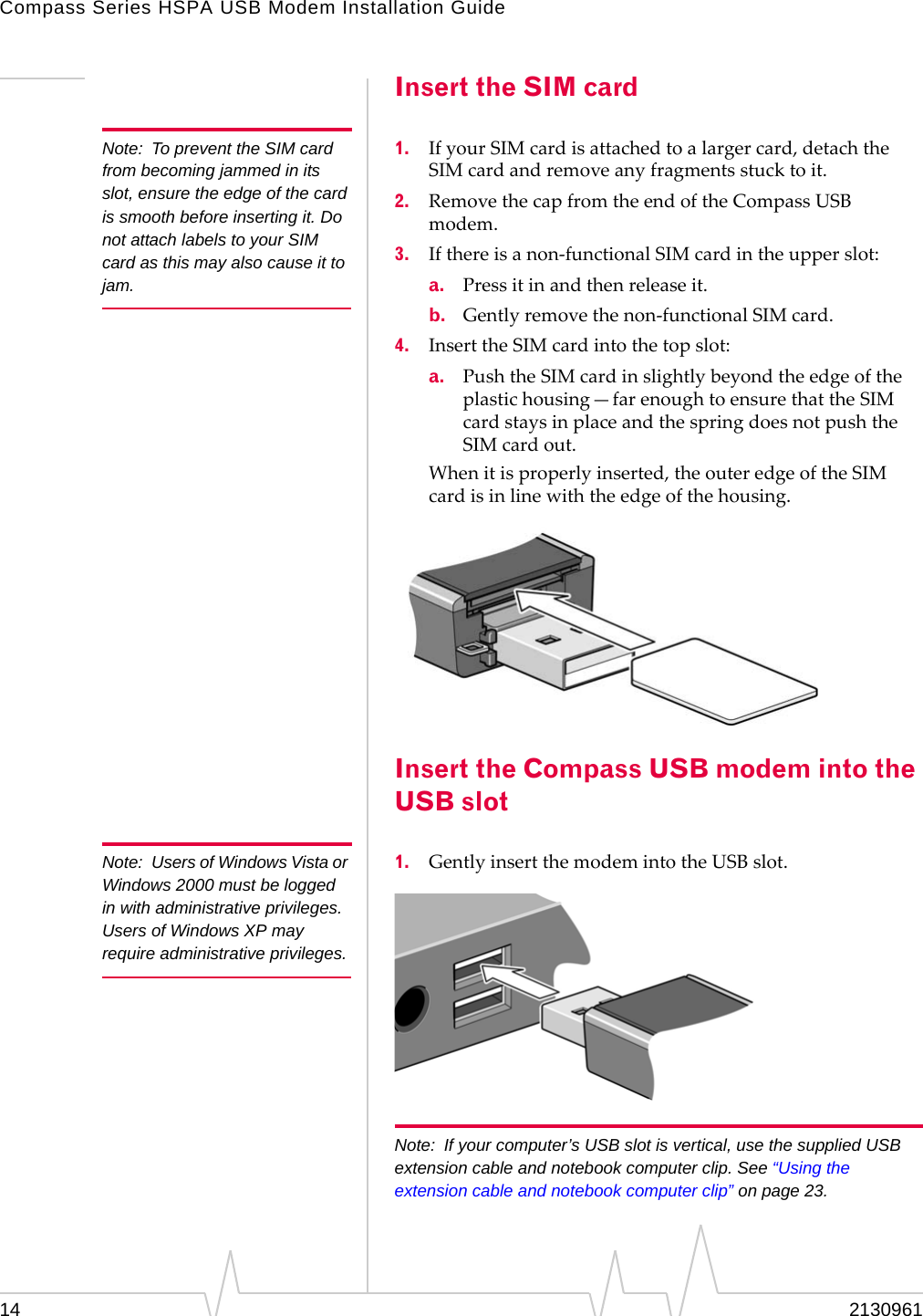 Compass Series HSPA USB Modem Installation Guide14 2130961Insert the SIM cardNote: To prevent the SIM card from becoming jammed in its slot, ensure the edge of the card is smooth before inserting it. Do not attach labels to your SIM card as this may also cause it to jam.1. IfyourSIMcardisattachedtoalargercard,detachtheSIMcardandremoveanyfragmentsstucktoit.2. RemovethecapfromtheendoftheCompassUSBmodem.3. Ifthereisanon‐functionalSIMcardintheupperslot:a. Pressitinandthenreleaseit.b. Gentlyremovethenon‐functionalSIMcard.4. InserttheSIMcardintothetopslot:a. PushtheSIMcardinslightlybeyondtheedgeoftheplastichousing—farenoughtoensurethattheSIMcardstaysinplaceandthespringdoesnotpushtheSIMcardout.Whenitisproperlyinserted,theouteredgeoftheSIMcardisinlinewiththeedgeofthehousing.Insert the Compass USB modem into the USB slotNote: Users of Windows Vista or Windows 2000 must be logged in with administrative privileges. Users of Windows XP may require administrative privileges.1. GentlyinsertthemodemintotheUSBslot.Note: If your computer’s USB slot is vertical, use the supplied USB extension cable and notebook computer clip. See “Using the extension cable and notebook computer clip” on page 23.