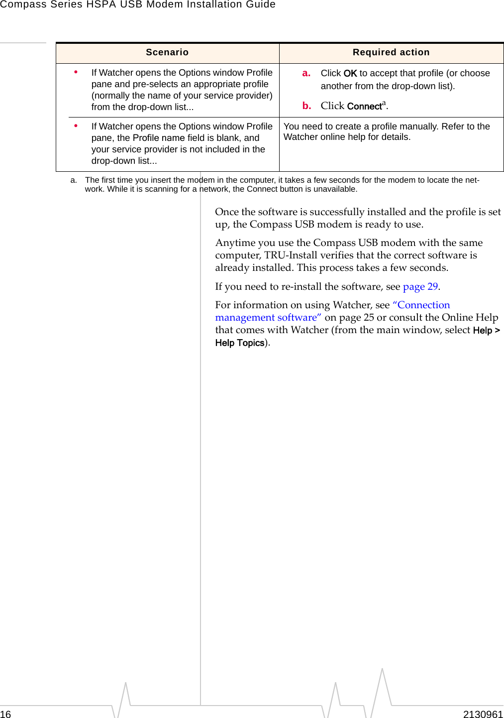 Compass Series HSPA USB Modem Installation Guide16 2130961Oncethesoftwareissuccessfullyinstalledandtheprofileissetup,theCompassUSBmodemisreadytouse.AnytimeyouusetheCompassUSBmodemwiththesamecomputer,TRU‐Installverifiesthatthecorrectsoftwareisalreadyinstalled.Thisprocesstakesafewseconds.Ifyouneedtore‐installthesoftware,seepage 29.ForinformationonusingWatcher,see“Connectionmanagementsoftware”onpage 25orconsulttheOnlineHelpthatcomeswithWatcher(fromthemainwindow,selectHelp > Help Topics).•If Watcher opens the Options window Profile pane and pre-selects an appropriate profile (normally the name of your service provider) from the drop-down list...a. Click OK to accept that profile (or choose another from the drop-down list).b. ClickConnecta.•If Watcher opens the Options window Profile pane, the Profile name field is blank, and your service provider is not included in the drop-down list...You need to create a profile manually. Refer to the Watcher online help for details.a. The first time you insert the modem in the computer, it takes a few seconds for the modem to locate the net-work. While it is scanning for a network, the Connect button is unavailable.Scenario Required action