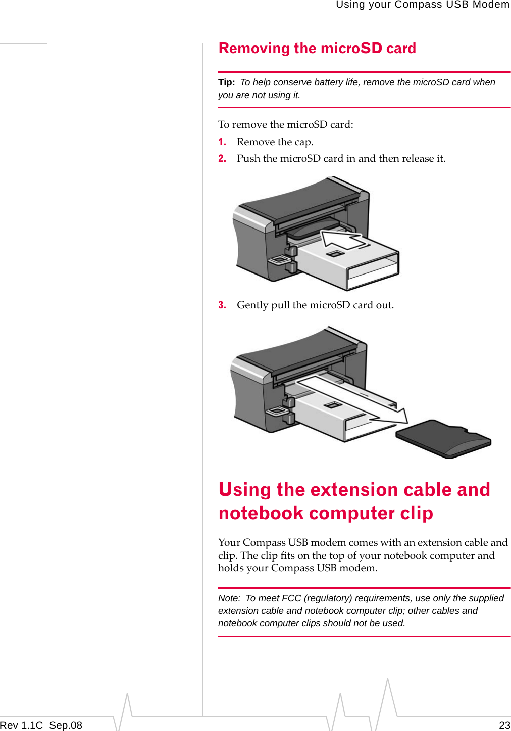 Using your Compass USB ModemRev 1.1C Sep.08 23Removing the microSD cardTip: To help conserve battery life, remove the microSD card when you are not using it.ToremovethemicroSDcard:1. Removethecap.2. PushthemicroSDcardinandthenreleaseit.3. GentlypullthemicroSDcardout.Using the extension cable and notebook computer clipYourCompassUSBmodemcomeswithanextensioncableandclip.TheclipfitsonthetopofyournotebookcomputerandholdsyourCompassUSBmodem.Note: To meet FCC (regulatory) requirements, use only the supplied extension cable and notebook computer clip; other cables and notebook computer clips should not be used.