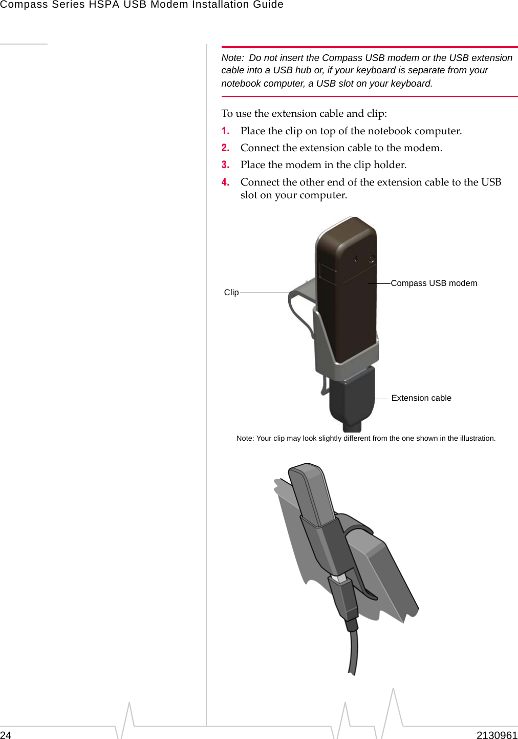 Compass Series HSPA USB Modem Installation Guide24 2130961Note: Do not insert the Compass USB modem or the USB extension cable into a USB hub or, if your keyboard is separate from your notebook computer, a USB slot on your keyboard.Tousetheextensioncableandclip:1. Placetheclipontopofthenotebookcomputer.2. Connecttheextensioncabletothemodem.3. Placethemodemintheclipholder.4. ConnecttheotherendoftheextensioncabletotheUSBslotonyourcomputer.Note: Your clip may look slightly different from the one shown in the illustration.Compass USB modemClipExtension cable