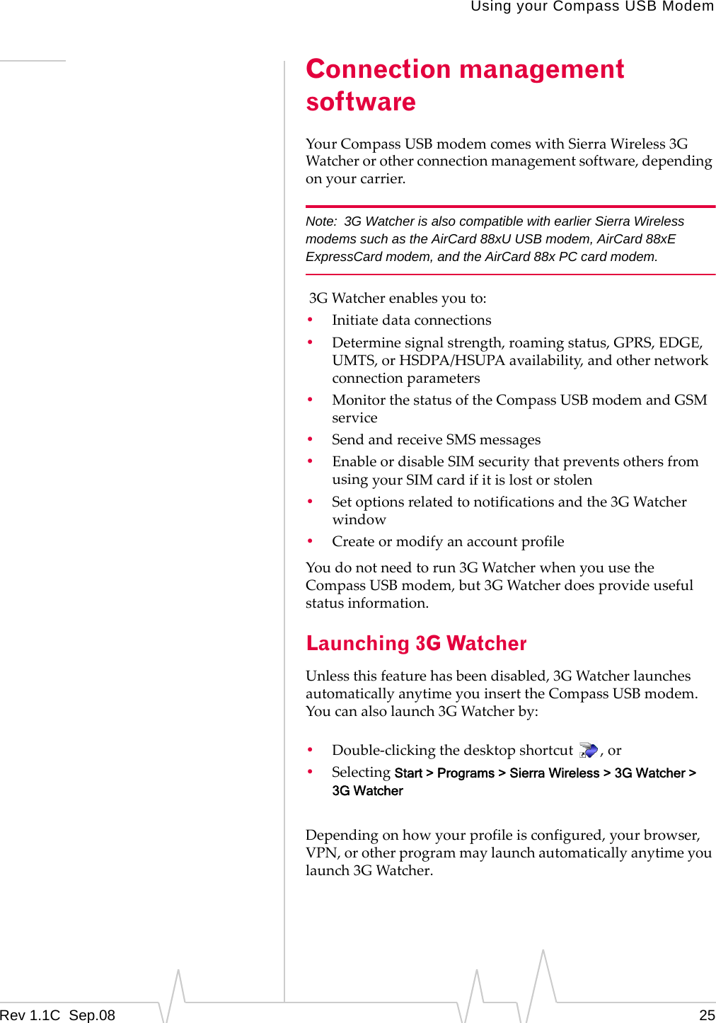 Using your Compass USB ModemRev 1.1C Sep.08 25Connection management softwareYourCompassUSBmodemcomeswithSierraWireless3GWatcherorotherconnectionmanagementsoftware,dependingonyourcarrier.Note: 3G Watcher is also compatible with earlier Sierra Wireless modems such as the AirCard 88xU USB modem, AirCard 88xE ExpressCard modem, and the AirCard 88x PC card modem.3GWatcherenablesyouto:•Initiatedataconnections•Determinesignalstrength,roamingstatus,GPRS,EDGE,UMTS,orHSDPA/HSUPAavailability,andothernetworkconnectionparameters•MonitorthestatusoftheCompassUSBmodemandGSMservice•SendandreceiveSMSmessages•EnableordisableSIMsecuritythatpreventsothersfromusingyourSIMcardifitislostorstolen•Setoptionsrelatedtonotificationsandthe3GWatcherwindow•CreateormodifyanaccountprofileYoudonotneedtorun3GWatcherwhenyouusetheCompassUSBmodem,but3GWatcherdoesprovideusefulstatusinformation.Launching 3G WatcherUnlessthisfeaturehasbeendisabled,3GWatcherlaunchesautomaticallyanytimeyouinserttheCompassUSBmodem.Youcanalsolaunch3GWatcherby:•Double‐clickingthedesktopshortcut,or•SelectingStart > Programs > Sierra Wireless > 3G Watcher > 3G WatcherDependingonhowyourprofileisconfigured,yourbrowser,VPN,orotherprogrammaylaunchautomaticallyanytimeyoulaunch3GWatcher.