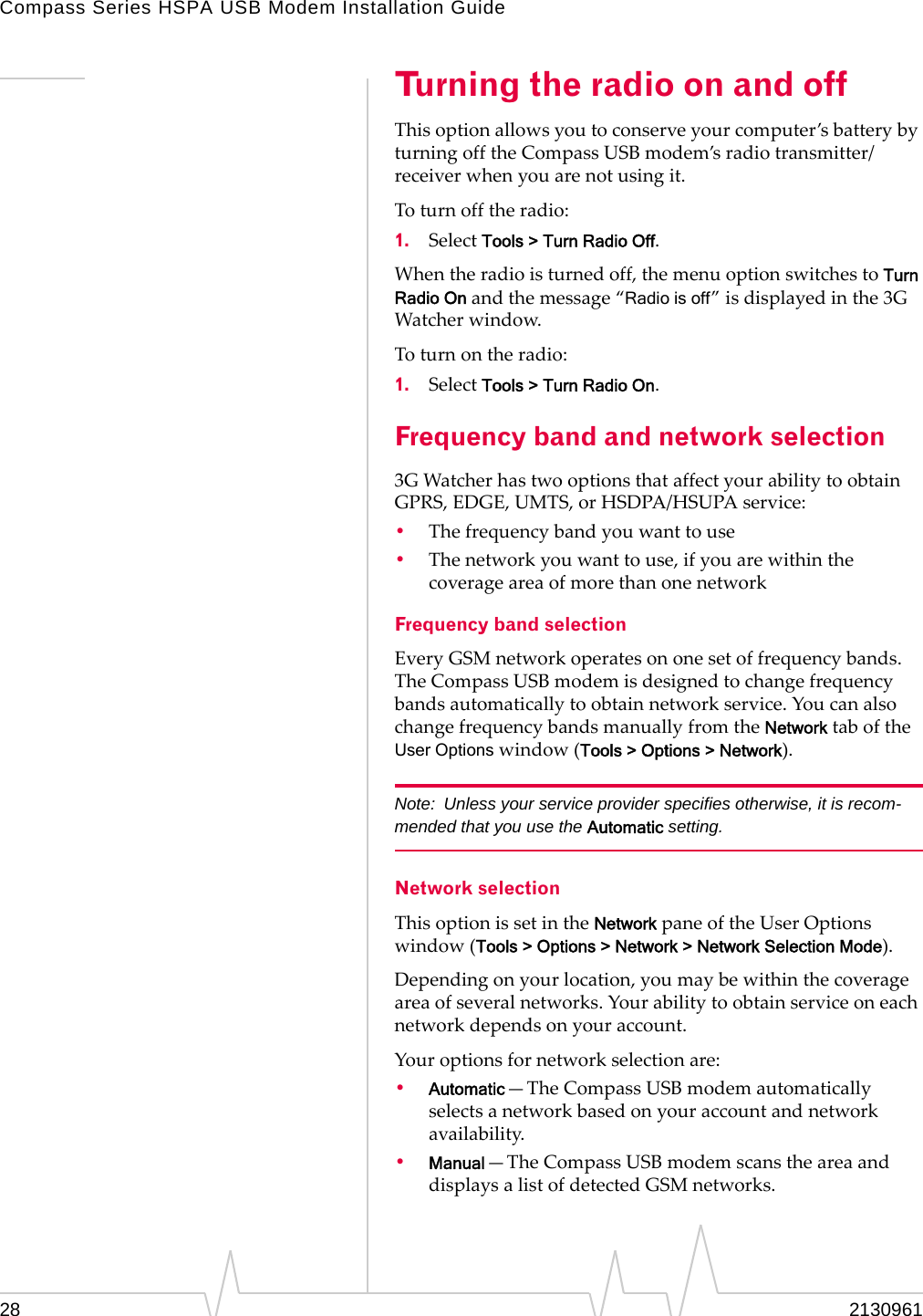 Compass Series HSPA USB Modem Installation Guide28 2130961Turning the radio on and offThisoptionallowsyoutoconserveyourcomputer’sbatterybyturningofftheCompassUSBmodem’sradiotransmitter/receiverwhenyouarenotusingit.Toturnofftheradio:1. SelectTools > Turn Radio Off.Whentheradioisturnedoff,themenuoptionswitchestoTurn Radio Onandthemessage“Radio is off”isdisplayedinthe3GWatcherwindow.Toturnontheradio:1. SelectTools > Turn Radio On.Frequency band and network selection3GWatcherhastwooptionsthataffectyourabilitytoobtainGPRS,EDGE,UMTS,orHSDPA/HSUPAservice:•Thefrequencybandyouwanttouse•Thenetworkyouwanttouse,ifyouarewithinthecoverageareaofmorethanonenetworkFrequency band selectionEveryGSMnetworkoperatesononesetoffrequencybands.TheCompassUSBmodemisdesignedtochangefrequencybandsautomaticallytoobtainnetworkservice.YoucanalsochangefrequencybandsmanuallyfromtheNetworktaboftheUser Optionswindow(Tools > Options > Network).Note: Unless your service provider specifies otherwise, it is recom-mended that you use the Automatic setting.Network selectionThisoptionissetintheNetworkpaneoftheUserOptionswindow(Tools > Options > Network > Network Selection Mode).Dependingonyourlocation,youmaybewithinthecoverageareaofseveralnetworks.Yourabilitytoobtainserviceoneachnetworkdependsonyouraccount.Youroptionsfornetworkselectionare:•Automatic—TheCompassUSBmodemautomaticallyselectsanetworkbasedonyouraccountandnetworkavailability.•Manual—TheCompassUSBmodemscanstheareaanddisplaysalistofdetectedGSMnetworks.