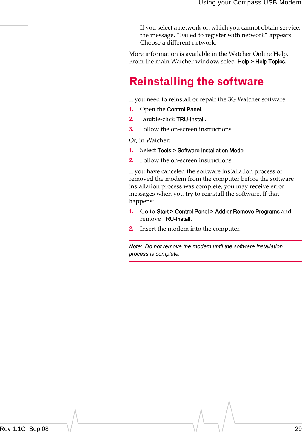 Using your Compass USB ModemRev 1.1C Sep.08 29Ifyouselectanetworkonwhichyoucannotobtainservice,themessage,“Failedtoregisterwithnetwork”appears.Chooseadifferentnetwork.MoreinformationisavailableintheWatcherOnlineHelp.FromthemainWatcherwindow,selectHelp > Help Topics.Reinstalling the softwareIfyouneedtoreinstallorrepairthe3GWatchersoftware:1. OpentheControl Panel.2. Double‐clickTRU-Install.3. Followtheon‐screeninstructions.Or,inWatcher:1. SelectTools > Software Installation Mode.2. Followtheon‐screeninstructions.Ifyouhavecanceledthesoftwareinstallationprocessorremovedthemodemfromthecomputerbeforethesoftwareinstallationprocesswascomplete,youmayreceiveerrormessageswhenyoutrytoreinstallthesoftware.Ifthathappens:1. GotoStart > Control Panel > Add or Remove Programs andremoveTRU-Install.2. Insertthemodemintothecomputer.Note: Do not remove the modem until the software installation process is complete.
