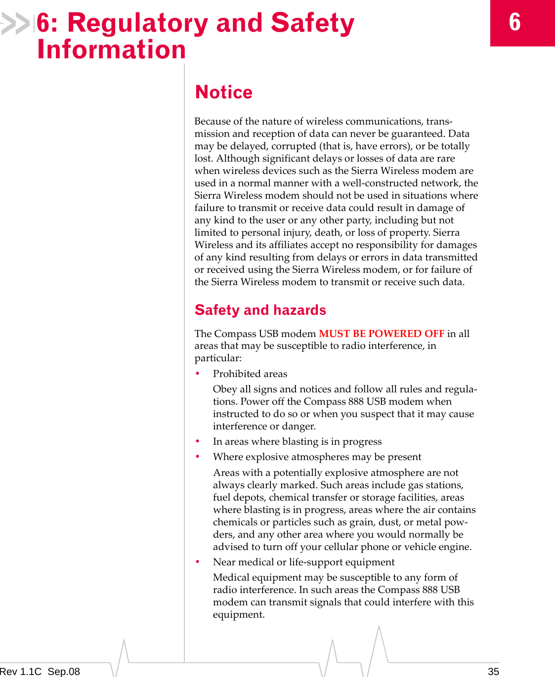 Rev 1.1C Sep.08 3566: Regulatory and Safety InformationNoticeBecauseofthenatureofwirelesscommunications,trans‐missionandreceptionofdatacanneverbeguaranteed.Datamaybedelayed,corrupted(thatis,haveerrors),orbetotallylost.AlthoughsignificantdelaysorlossesofdataarerarewhenwirelessdevicessuchastheSierraWirelessmodemareusedinanormalmannerwithawell‐constructednetwork,theSierraWirelessmodemshouldnotbeusedinsituationswherefailuretotransmitorreceivedatacouldresultindamageofanykindtotheuseroranyotherparty,includingbutnotlimitedtopersonalinjury,death,orlossofproperty.SierraWirelessanditsaffiliatesacceptnoresponsibilityfordamagesofanykindresultingfromdelaysorerrorsindatatransmittedorreceivedusingtheSierraWirelessmodem,orforfailureoftheSierraWirelessmodemtotransmitorreceivesuchdata.Safety and hazardsTheCompassUSBmodemMUSTBEPOWEREDOFFinallareasthatmaybesusceptibletoradiointerference,inparticular:•ProhibitedareasObeyallsignsandnoticesandfollowallrulesandregula‐tions.PowerofftheCompass888USBmodemwheninstructedtodosoorwhenyoususpectthatitmaycauseinterferenceordanger.•Inareaswhereblastingisinprogress•WhereexplosiveatmospheresmaybepresentAreaswithapotentiallyexplosiveatmospherearenotalwaysclearlymarked.Suchareasincludegasstations,fueldepots,chemicaltransferorstoragefacilities,areaswhereblastingisinprogress,areaswheretheaircontainschemicalsorparticlessuchasgrain,dust,ormetalpow‐ders,andanyotherareawhereyouwouldnormallybeadvisedtoturnoffyourcellularphoneorvehicleengine.•Nearmedicalorlife‐supportequipmentMedicalequipmentmaybesusceptibletoanyformofradiointerference.InsuchareastheCompass888USBmodemcantransmitsignalsthatcouldinterferewiththisequipment.