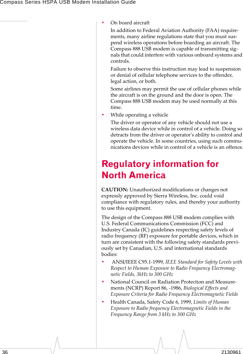 Compass Series HSPA USB Modem Installation Guide36 2130961•OnboardaircraftInadditiontoFederalAviationAuthority(FAA)require‐ments,manyairlineregulationsstatethatyoumustsus‐pendwirelessoperationsbeforeboardinganaircraft.TheCompass888USBmodemiscapableoftransmittingsig‐nalsthatcouldinterferewithvariousonboardsystemsandcontrols.Failuretoobservethisinstructionmayleadtosuspensionordenialofcellulartelephoneservicestotheoffender,legalaction,orboth.Someairlinesmaypermittheuseofcellularphoneswhiletheaircraftisonthegroundandthedoorisopen.TheCompass888USBmodemmaybeusednormallyatthistime.•WhileoperatingavehicleThedriveroroperatorofanyvehicleshouldnotuseawirelessdatadevicewhileincontrolofavehicle.Doingsodetractsfromthedriveroroperatorʹsabilitytocontrolandoperatethevehicle.Insomecountries,usingsuchcommu‐nicationsdeviceswhileincontrolofavehicleisanoffence.Regulatory information for North AmericaCAUTION:UnauthorizedmodificationsorchangesnotexpresslyapprovedbySierraWireless,Inc.couldvoidcompliancewithregulatoryrules,andtherebyyourauthoritytousethisequipment.ThedesignoftheCompass888USBmodemcomplieswithU.S.FederalCommunicationsCommission(FCC)andIndustryCanada(IC)guidelinesrespectingsafetylevelsofradiofrequency(RF)exposureforportabledevices,whichinturnareconsistentwiththefollowingsafetystandardsprevi‐ouslysetbyCanadian,U.S.andinternationalstandardsbodies:•ANSI/IEEEC95.1‐1999,IEEEStandardforSafetyLevelswithRespecttoHumanExposuretoRadioFrequencyElectromag‐neticFields,3kHzto300GHz•NationalCouncilonRadiationProtectionandMeasure‐ments(NCRP)Report86,‐1986,BiologicalEffectsandExposureCriteriaforRadioFrequencyElectromagneticFields•HealthCanada,SafetyCode6,1999,LimitsofHumanExposuretoRadiofrequencyElectromagneticFieldsintheFrequencyRangefrom3kHzto300GHz