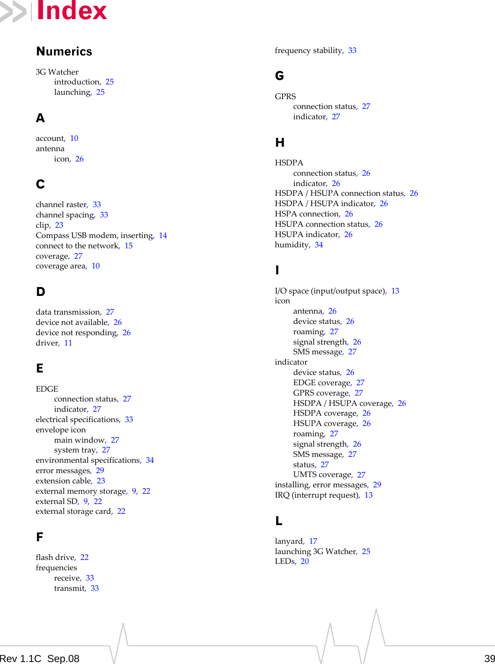 Rev 1.1C Sep.08 39Numerics3GWatcherintroduction,25launching,25Aaccount,10antennaicon,26Cchannelraster,33channelspacing,33clip,23CompassUSBmodem,inserting,14connecttothenetwork,15coverage,27coveragearea,10Ddatatransmission,27devicenotavailable,26devicenotresponding,26driver,11EEDGEconnectionstatus,27indicator,27electricalspecifications,33envelopeiconmainwindow,27systemtray,27environmentalspecifications,34errormessages,29extensioncable,23externalmemorystorage,9,22externalSD,9,22externalstoragecard,22Fflashdrive,22frequenciesreceive,33transmit,33frequencystability,33GGPRSconnectionstatus,27indicator,27HHSDPAconnectionstatus,26indicator,26HSDPA/HSUPAconnectionstatus,26HSDPA/HSUPAindicator,26HSPAconnection,26HSUPAconnectionstatus,26HSUPAindicator,26humidity,34II/Ospace(input/outputspace),13iconantenna,26devicestatus,26roaming,27signalstrength,26SMSmessage,27indicatordevicestatus,26EDGEcoverage,27GPRScoverage,27HSDPA/HSUPAcoverage,26HSDPAcoverage,26HSUPAcoverage,26roaming,27signalstrength,26SMSmessage,27status,27UMTScoverage,27installing,errormessages,29IRQ(interruptrequest),13Llanyard,17launching3GWatcher,25LEDs,20Index