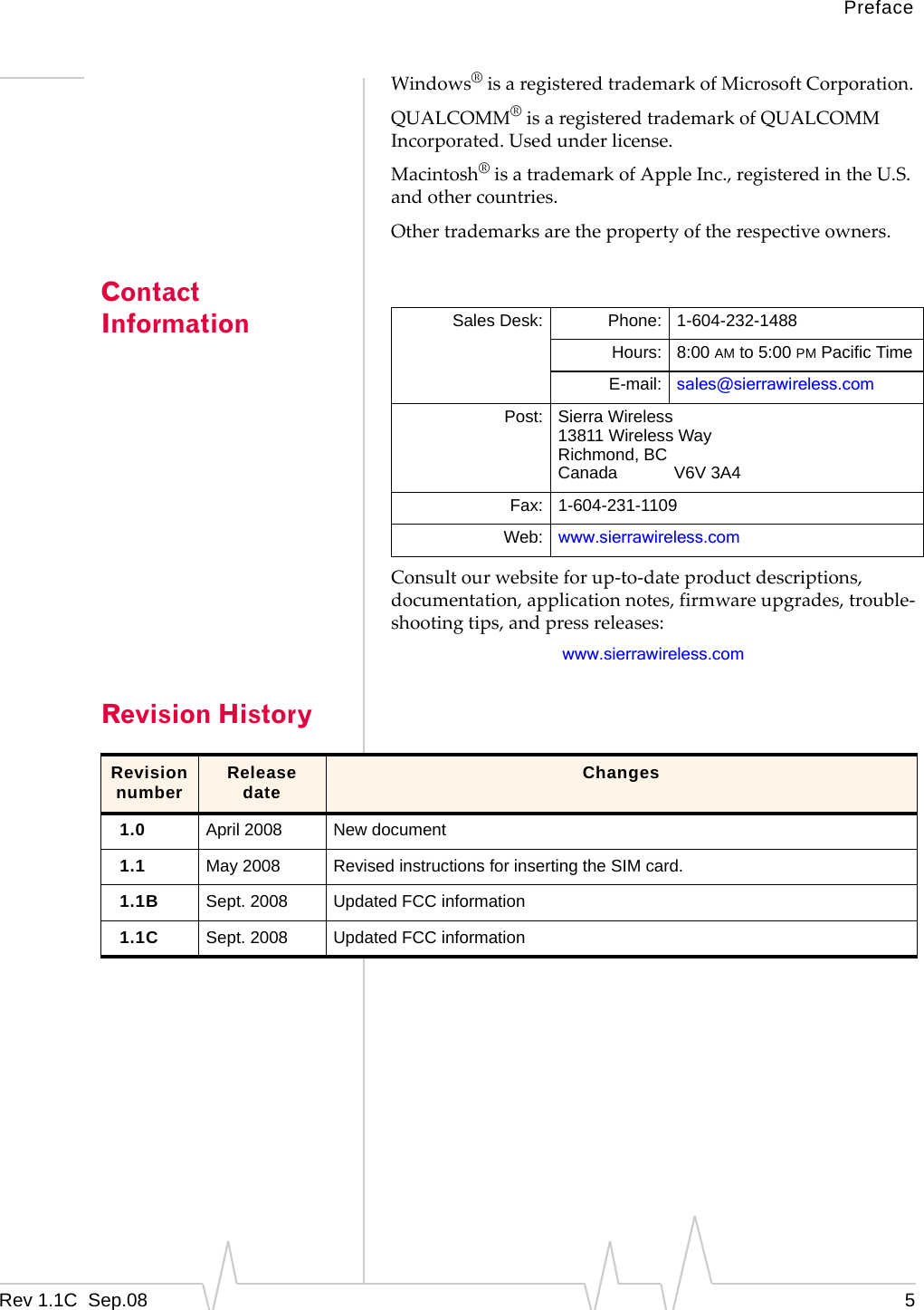 PrefaceRev 1.1C Sep.08 5Windows®isaregisteredtrademarkofMicrosoftCorporation.QUALCOMM®isaregisteredtrademarkofQUALCOMMIncorporated.Usedunderlicense.Macintosh®isatrademarkofAppleInc.,registeredintheU.S.andothercountries.Othertrademarksarethepropertyoftherespectiveowners.Contact InformationConsultourwebsiteforup‐to‐dateproductdescriptions,documentation,applicationnotes,firmwareupgrades,trouble‐shootingtips,andpressreleases:www.sierrawireless.comRevision HistorySales Desk: Phone: 1-604-232-1488Hours: 8:00 AM to 5:00 PM Pacific TimeE-mail: sales@sierrawireless.comPost: Sierra Wireless13811 Wireless WayRichmond, BCCanada V6V 3A4Fax: 1-604-231-1109Web: www.sierrawireless.comRevision number Release date Changes1.0 April 2008 New document1.1 May 2008 Revised instructions for inserting the SIM card.1.1B Sept. 2008 Updated FCC information1.1C Sept. 2008 Updated FCC information
