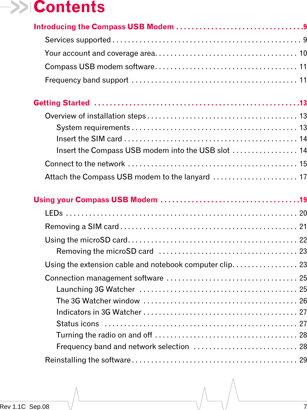 Rev 1.1C Sep.08 7ContentsIntroducing the Compass USB Modem . . . . . . . . . . . . . . . . . . . . . . . . . . . . . . . . .9Services supported . . . . . . . . . . . . . . . . . . . . . . . . . . . . . . . . . . . . . . . . . . . . . . . . . 9Your account and coverage area. . . . . . . . . . . . . . . . . . . . . . . . . . . . . . . . . . . . . 10Compass USB modem software. . . . . . . . . . . . . . . . . . . . . . . . . . . . . . . . . . . . . 11Frequency band support . . . . . . . . . . . . . . . . . . . . . . . . . . . . . . . . . . . . . . . . . . . 11Getting Started . . . . . . . . . . . . . . . . . . . . . . . . . . . . . . . . . . . . . . . . . . . . . . . . . . . . .13Overview of installation steps . . . . . . . . . . . . . . . . . . . . . . . . . . . . . . . . . . . . . . . 13System requirements . . . . . . . . . . . . . . . . . . . . . . . . . . . . . . . . . . . . . . . . . . . 13Insert the SIM card . . . . . . . . . . . . . . . . . . . . . . . . . . . . . . . . . . . . . . . . . . . . . 14Insert the Compass USB modem into the USB slot . . . . . . . . . . . . . . . . . 14Connect to the network . . . . . . . . . . . . . . . . . . . . . . . . . . . . . . . . . . . . . . . . . . . . 15Attach the Compass USB modem to the lanyard . . . . . . . . . . . . . . . . . . . . . . 17Using your Compass USB Modem . . . . . . . . . . . . . . . . . . . . . . . . . . . . . . . . . . . .19LEDs . . . . . . . . . . . . . . . . . . . . . . . . . . . . . . . . . . . . . . . . . . . . . . . . . . . . . . . . . . . . 20Removing a SIM card . . . . . . . . . . . . . . . . . . . . . . . . . . . . . . . . . . . . . . . . . . . . . . 21Using the microSD card. . . . . . . . . . . . . . . . . . . . . . . . . . . . . . . . . . . . . . . . . . . . 22Removing the microSD card . . . . . . . . . . . . . . . . . . . . . . . . . . . . . . . . . . . . 23Using the extension cable and notebook computer clip. . . . . . . . . . . . . . . . . 23Connection management software . . . . . . . . . . . . . . . . . . . . . . . . . . . . . . . . . . 25Launching 3G Watcher . . . . . . . . . . . . . . . . . . . . . . . . . . . . . . . . . . . . . . . . . 25The 3G Watcher window . . . . . . . . . . . . . . . . . . . . . . . . . . . . . . . . . . . . . . . . 26Indicators in 3G Watcher . . . . . . . . . . . . . . . . . . . . . . . . . . . . . . . . . . . . . . . . 27Status icons . . . . . . . . . . . . . . . . . . . . . . . . . . . . . . . . . . . . . . . . . . . . . . . . . . 27Turning the radio on and off . . . . . . . . . . . . . . . . . . . . . . . . . . . . . . . . . . . . . 28Frequency band and network selection . . . . . . . . . . . . . . . . . . . . . . . . . . . 28Reinstalling the software . . . . . . . . . . . . . . . . . . . . . . . . . . . . . . . . . . . . . . . . . . . 29