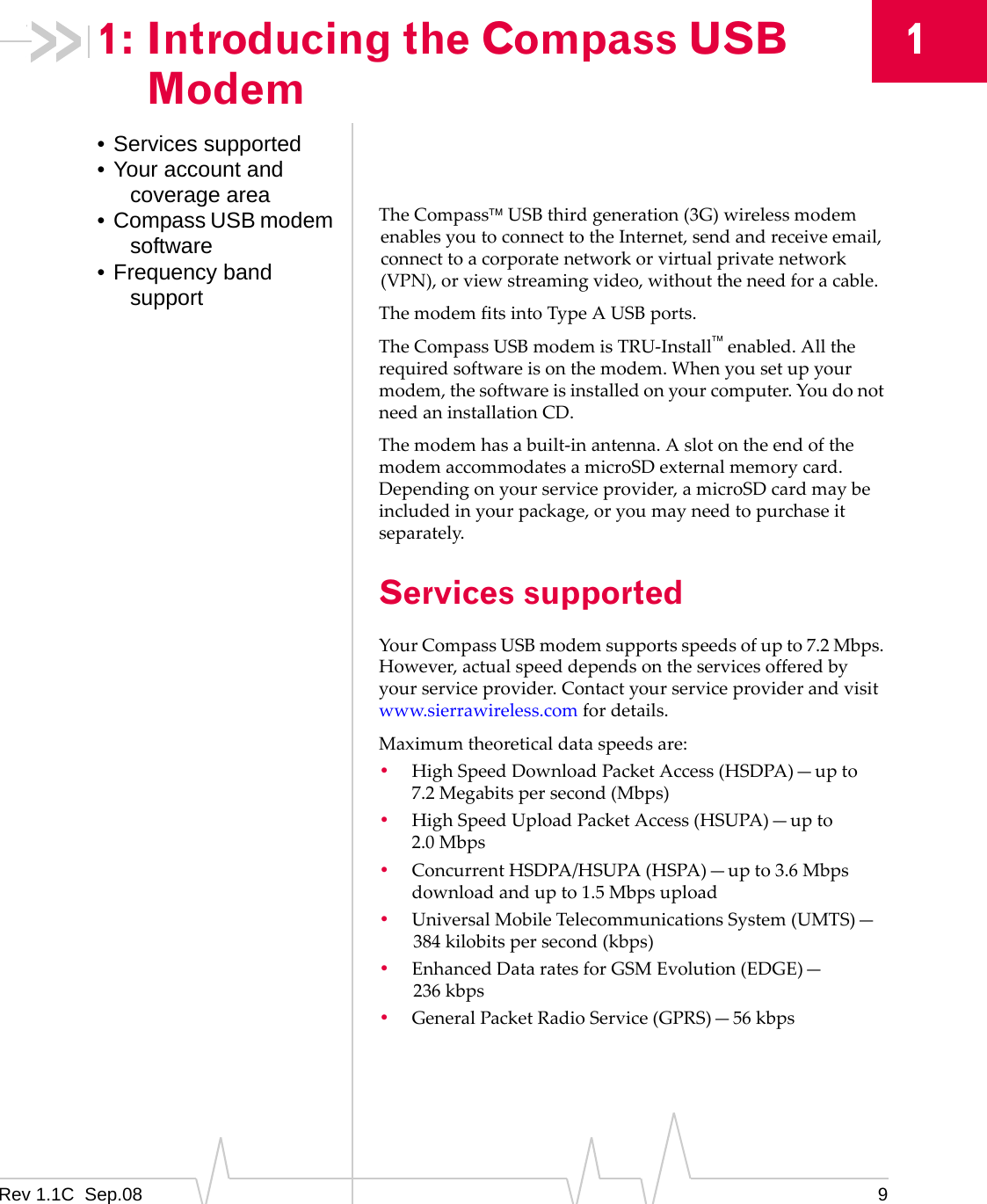Rev 1.1C Sep.08 911: Introducing the Compass USB Modem• Services supported• Your account and coverage area• Compass USB modem software• Frequency band supportTheCompassUSBthirdgeneration(3G)wirelessmodemenablesyoutoconnecttotheInternet,sendandreceiveemail,connecttoacorporatenetworkorvirtualprivatenetwork(VPN),orviewstreamingvideo,withouttheneedforacable.ThemodemfitsintoTypeAUSBports.TheCompassUSBmodemisTRU‐Installenabled.Alltherequiredsoftwareisonthemodem.Whenyousetupyourmodem,thesoftwareisinstalledonyourcomputer.YoudonotneedaninstallationCD.Themodemhasabuilt‐inantenna.AslotontheendofthemodemaccommodatesamicroSDexternalmemorycard.Dependingonyourserviceprovider,amicroSDcardmaybeincludedinyourpackage,oryoumayneedtopurchaseitseparately.Services supportedYourCompassUSBmodemsupportsspeedsofupto7.2Mbps.However,actualspeeddependsontheservicesofferedbyyourserviceprovider.Contactyourserviceproviderandvisitwww.sierrawireless.comfordetails.Maximumtheoreticaldataspeedsare:•HighSpeedDownloadPacketAccess(HSDPA)—upto7.2 Megabitspersecond(Mbps)•HighSpeedUploadPacketAccess(HSUPA)—upto2.0 Mbps•ConcurrentHSDPA/HSUPA(HSPA)—upto3.6Mbpsdownloadandupto1.5Mbpsupload•UniversalMobileTelecommunicationsSystem(UMTS)—384 kilobitspersecond(kbps)•EnhancedDataratesforGSMEvolution(EDGE)—236 kbps•GeneralPacketRadioService(GPRS)—56 kbps
