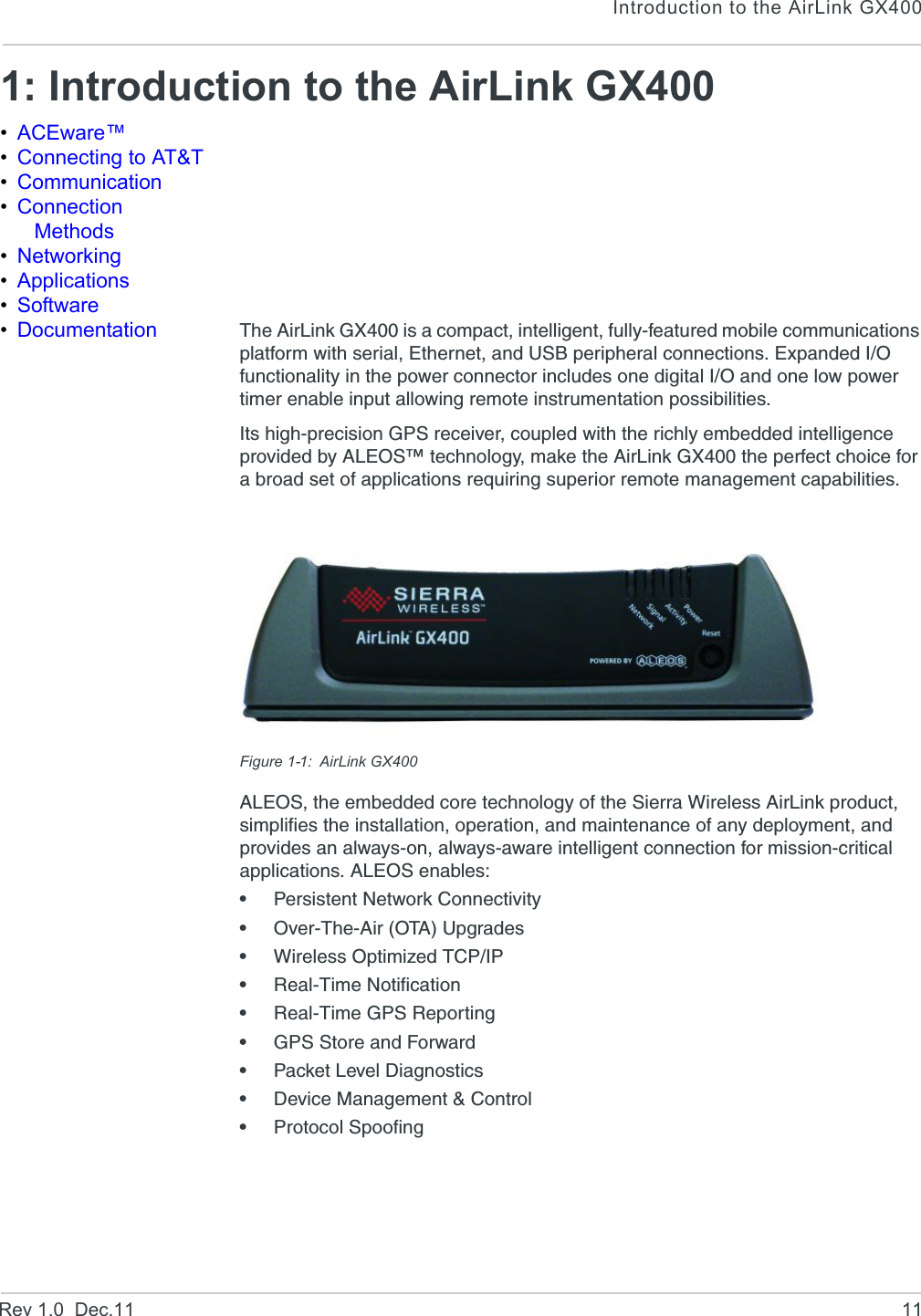 Introduction to the AirLink GX400Rev 1.0  Dec.11 111: Introduction to the AirLink GX400•ACEware™•Connecting to AT&amp;T•Communication•Connection Methods•Networking•Applications•Software•Documentation The AirLink GX400 is a compact, intelligent, fully-featured mobile communications platform with serial, Ethernet, and USB peripheral connections. Expanded I/O functionality in the power connector includes one digital I/O and one low power timer enable input allowing remote instrumentation possibilities.Its high-precision GPS receiver, coupled with the richly embedded intelligence provided by ALEOS™ technology, make the AirLink GX400 the perfect choice for a broad set of applications requiring superior remote management capabilities.Figure 1-1: AirLink GX400ALEOS, the embedded core technology of the Sierra Wireless AirLink product, simplifies the installation, operation, and maintenance of any deployment, and provides an always-on, always-aware intelligent connection for mission-critical applications. ALEOS enables:•Persistent Network Connectivity•Over-The-Air (OTA) Upgrades•Wireless Optimized TCP/IP•Real-Time Notification•Real-Time GPS Reporting•GPS Store and Forward•Packet Level Diagnostics•Device Management &amp; Control•Protocol Spoofing