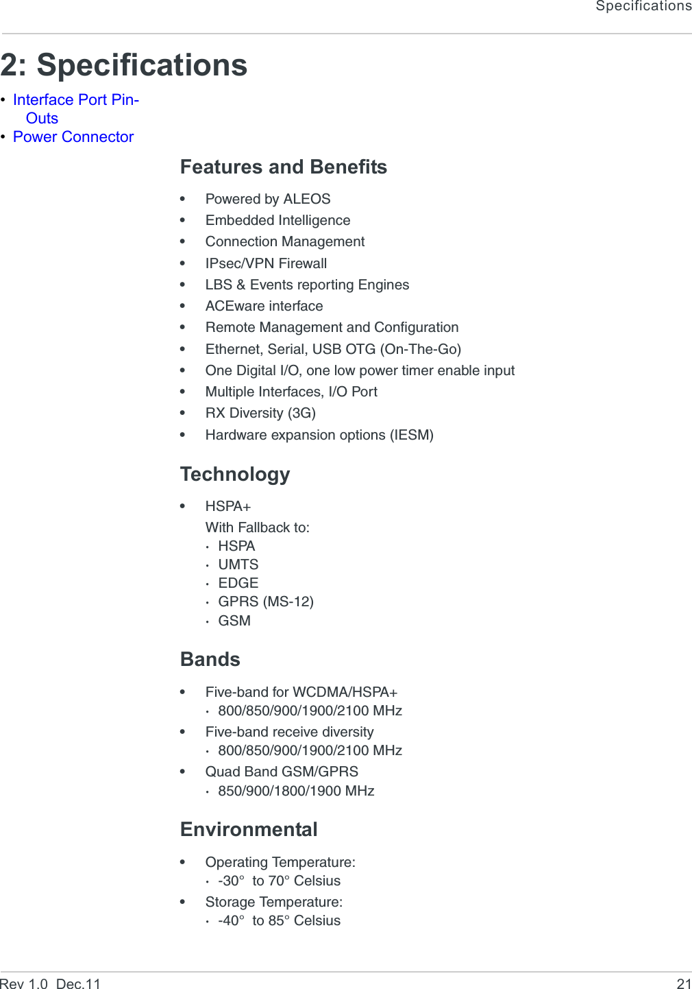 SpecificationsRev 1.0  Dec.11 212: Specifications•Interface Port Pin-Outs•Power ConnectorFeatures and Benefits•Powered by ALEOS•Embedded Intelligence•Connection Management•IPsec/VPN Firewall•LBS &amp; Events reporting Engines•ACEware interface•Remote Management and Configuration•Ethernet, Serial, USB OTG (On-The-Go)•One Digital I/O, one low power timer enable input•Multiple Interfaces, I/O Port•RX Diversity (3G)•Hardware expansion options (IESM)Technology•HSPA+With Fallback to:·HSPA·UMTS·EDGE·GPRS (MS-12)·GSMBands•Five-band for WCDMA/HSPA+·800/850/900/1900/2100 MHz•Five-band receive diversity·800/850/900/1900/2100 MHz•Quad Band GSM/GPRS·850/900/1800/1900 MHzEnvironmental•Operating Temperature:·-30°  to 70° Celsius•Storage Temperature:·-40°  to 85° Celsius