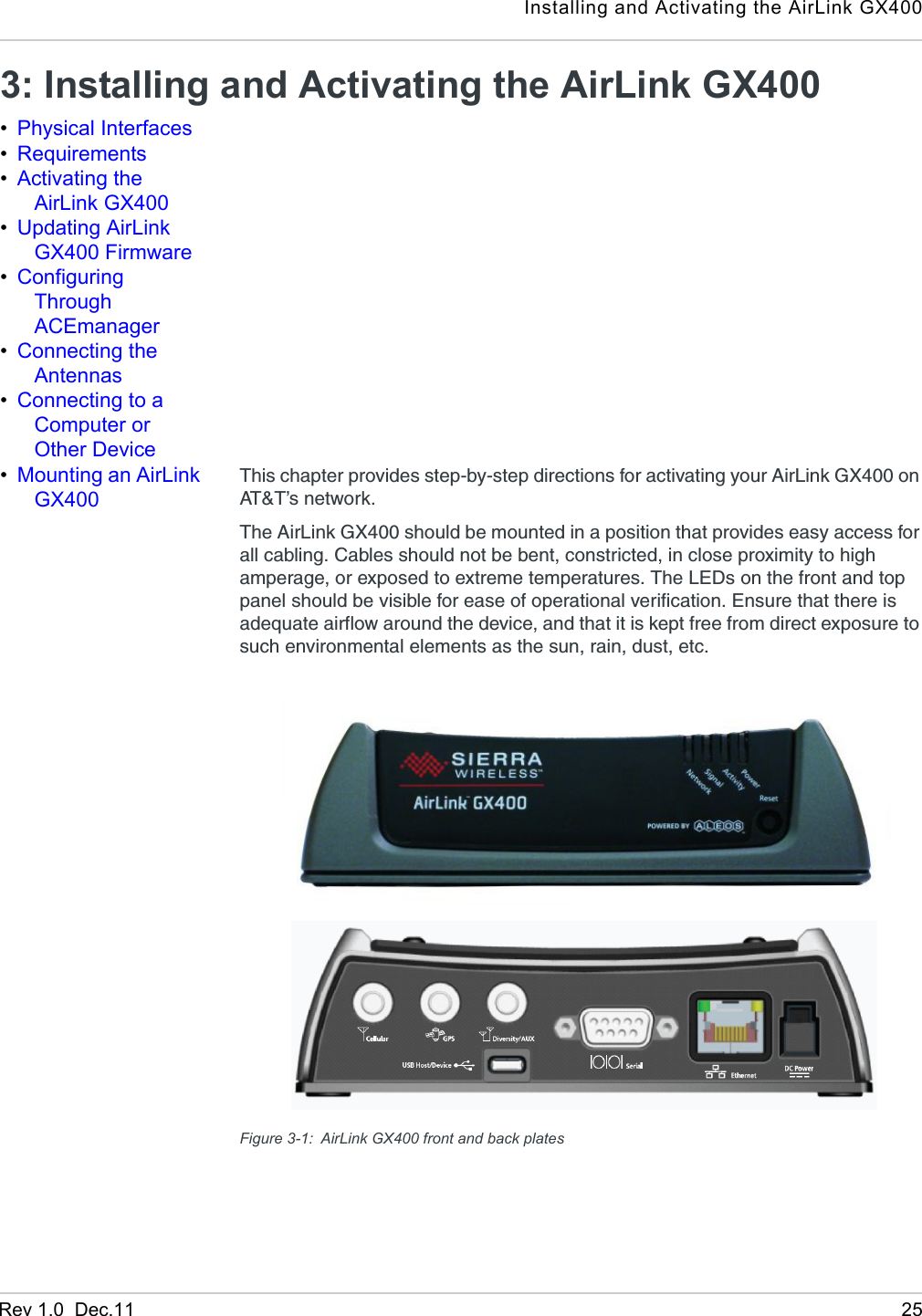 Installing and Activating the AirLink GX400Rev 1.0  Dec.11 253: Installing and Activating the AirLink GX400•Physical Interfaces•Requirements•Activating the AirLink GX400•Updating AirLink GX400 Firmware•Configuring Through ACEmanager•Connecting the Antennas•Connecting to a Computer or Other Device•Mounting an AirLink GX400This chapter provides step-by-step directions for activating your AirLink GX400 on AT&amp;T’s network.The AirLink GX400 should be mounted in a position that provides easy access for all cabling. Cables should not be bent, constricted, in close proximity to high amperage, or exposed to extreme temperatures. The LEDs on the front and top panel should be visible for ease of operational verification. Ensure that there is adequate airflow around the device, and that it is kept free from direct exposure to such environmental elements as the sun, rain, dust, etc.Figure 3-1: AirLink GX400 front and back plates