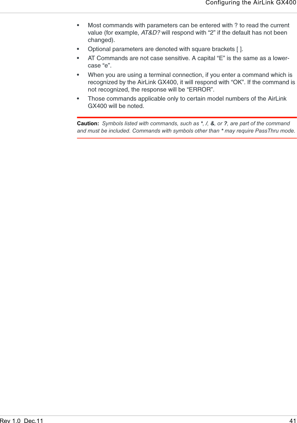 Configuring the AirLink GX400Rev 1.0  Dec.11 41•Most commands with parameters can be entered with ? to read the current value (for example, AT &amp; D ?  will respond with “2” if the default has not been changed). •Optional parameters are denoted with square brackets [ ].•AT Commands are not case sensitive. A capital “E” is the same as a lower-case “e”.•When you are using a terminal connection, if you enter a command which is recognized by the AirLink GX400, it will respond with “OK”. If the command is not recognized, the response will be “ERROR”. •Those commands applicable only to certain model numbers of the AirLink GX400 will be noted.Caution: Symbols listed with commands, such as *, /, &amp;, or ?, are part of the command and must be included. Commands with symbols other than * may require PassThru mode.