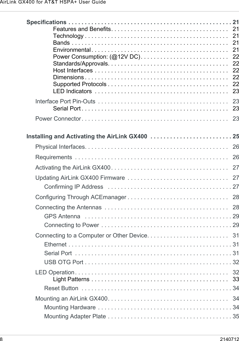 AirLink GX400 for AT&amp;T HSPA+ User Guide82140712Specifications . . . . . . . . . . . . . . . . . . . . . . . . . . . . . . . . . . . . . . . . . . . . . . . . . . 21Features and Benefits. . . . . . . . . . . . . . . . . . . . . . . . . . . . . . . . . . . .   21Technology . . . . . . . . . . . . . . . . . . . . . . . . . . . . . . . . . . . . . . . . . . . .   21Bands . . . . . . . . . . . . . . . . . . . . . . . . . . . . . . . . . . . . . . . . . . . . . . . .   21Environmental. . . . . . . . . . . . . . . . . . . . . . . . . . . . . . . . . . . . . . . . . .   21Power Consumption: (@12V DC) . . . . . . . . . . . . . . . . . . . . . . . . . . .   22Standards/Approvals. . . . . . . . . . . . . . . . . . . . . . . . . . . . . . . . . . . . .   22Host Interfaces . . . . . . . . . . . . . . . . . . . . . . . . . . . . . . . . . . . . . . . . .   22Dimensions . . . . . . . . . . . . . . . . . . . . . . . . . . . . . . . . . . . . . . . . . . . .   22Supported Protocols . . . . . . . . . . . . . . . . . . . . . . . . . . . . . . . . . . . . .   22LED Indicators  . . . . . . . . . . . . . . . . . . . . . . . . . . . . . . . . . . . . . . . . .   23Interface Port Pin-Outs  . . . . . . . . . . . . . . . . . . . . . . . . . . . . . . . . . . . . . . . .   23Serial Port . . . . . . . . . . . . . . . . . . . . . . . . . . . . . . . . . . . . . . . . . . . . .   23Power Connector . . . . . . . . . . . . . . . . . . . . . . . . . . . . . . . . . . . . . . . . . . . . .   23Installing and Activating the AirLink GX400  . . . . . . . . . . . . . . . . . . . . . . . . . 25Physical Interfaces. . . . . . . . . . . . . . . . . . . . . . . . . . . . . . . . . . . . . . . . . . . .   26Requirements  . . . . . . . . . . . . . . . . . . . . . . . . . . . . . . . . . . . . . . . . . . . . . . .   26Activating the AirLink GX400 . . . . . . . . . . . . . . . . . . . . . . . . . . . . . . . . . . . .   27Updating AirLink GX400 Firmware  . . . . . . . . . . . . . . . . . . . . . . . . . . . . . . .   27Confirming IP Address   . . . . . . . . . . . . . . . . . . . . . . . . . . . . . . . . . . . . . . 27Configuring Through ACEmanager . . . . . . . . . . . . . . . . . . . . . . . . . . . . . . .   28Connecting the Antennas  . . . . . . . . . . . . . . . . . . . . . . . . . . . . . . . . . . . . . .   28GPS Antenna   . . . . . . . . . . . . . . . . . . . . . . . . . . . . . . . . . . . . . . . . . . . . . 29Connecting to Power  . . . . . . . . . . . . . . . . . . . . . . . . . . . . . . . . . . . . . . . . 29Connecting to a Computer or Other Device. . . . . . . . . . . . . . . . . . . . . . . . .   31Ethernet . . . . . . . . . . . . . . . . . . . . . . . . . . . . . . . . . . . . . . . . . . . . . . . . . . 31Serial Port  . . . . . . . . . . . . . . . . . . . . . . . . . . . . . . . . . . . . . . . . . . . . . . . . 31USB OTG Port . . . . . . . . . . . . . . . . . . . . . . . . . . . . . . . . . . . . . . . . . . . . . 32LED Operation. . . . . . . . . . . . . . . . . . . . . . . . . . . . . . . . . . . . . . . . . . . . . . .   32Light Patterns . . . . . . . . . . . . . . . . . . . . . . . . . . . . . . . . . . . . . . . . . .   33Reset Button  . . . . . . . . . . . . . . . . . . . . . . . . . . . . . . . . . . . . . . . . . . . . . . 34Mounting an AirLink GX400. . . . . . . . . . . . . . . . . . . . . . . . . . . . . . . . . . . . .   34Mounting Hardware  . . . . . . . . . . . . . . . . . . . . . . . . . . . . . . . . . . . . . . . . . 34Mounting Adapter Plate . . . . . . . . . . . . . . . . . . . . . . . . . . . . . . . . . . . . . . 35
