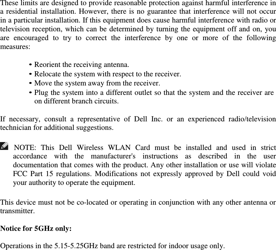 These limits are designed to provide reasonable protection against harmful interference in a residential installation. However, there is no guarantee that interference will not occur in a particular installation. If this equipment does cause harmful interference with radio or television reception, which can be determined by turning the equipment off and on, you are  encouraged  to  try  to  correct  the  interference  by  one  or  more  of  the  following measures:  • Reorient the receiving antenna. • Relocate the system with respect to the receiver. • Move the system away from the receiver. • Plug the system into a different outlet so that the system and the receiver are on different branch circuits.  If  necessary,  consult  a  representative  of  Dell  Inc.  or  an  experienced  radio/television technician for additional suggestions.      NOTE:  This  Dell  Wireless  WLAN  Card  must  be  installed  and  used  in  strict accordance  with  the  manufacturer&apos;s  instructions  as  described  in  the  user documentation that comes with the product. Any other installation or use will violate FCC Part  15 regulations.  Modifications not  expressly approved by Dell could void your authority to operate the equipment.   This device must not be co-located or operating in conjunction with any other antenna or transmitter.  Notice for 5GHz only:  Operations in the 5.15-5.25GHz band are restricted for indoor usage only. 