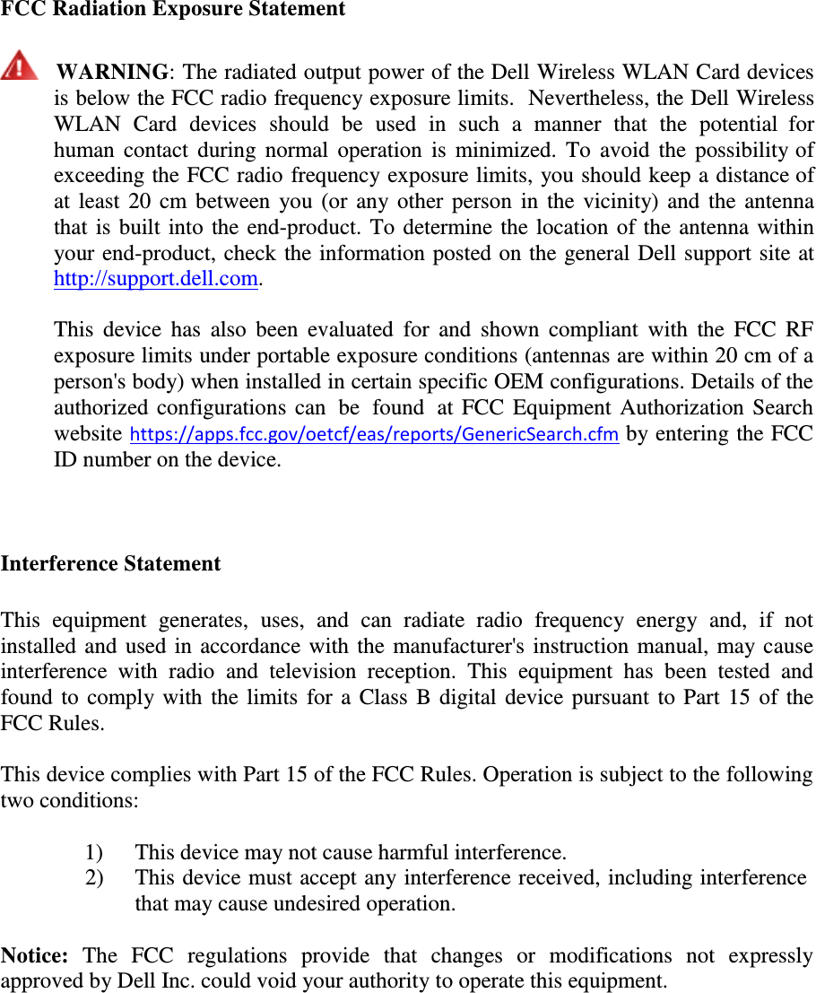  FCC Radiation Exposure Statement      WARNING: The radiated output power of the Dell Wireless WLAN Card devices is below the FCC radio frequency exposure limits.  Nevertheless, the Dell Wireless WLAN  Card  devices  should  be  used in  such  a  manner  that  the  potential  for human  contact  during  normal  operation  is minimized. To avoid  the  possibility of exceeding the FCC radio frequency exposure limits, you should keep a distance of at least 20 cm between you (or any other person in the vicinity) and the  antenna that is built into the end-product. To determine the location of the antenna within your end-product, check the information posted on the general Dell support site at http://support.dell.com.  This  device  has  also  been  evaluated  for  and  shown compliant  with  the  FCC  RF exposure limits under portable exposure conditions (antennas are within 20 cm of a person&apos;s body) when installed in certain specific OEM configurations. Details of the authorized configurations can  be  found  at FCC Equipment Authorization Search website https://apps.fcc.gov/oetcf/eas/reports/GenericSearch.cfm by entering the FCC ID number on the device.     Interference Statement   This  equipment  generates,  uses,  and  can  radiate  radio  frequency  energy  and,  if  not installed and used in accordance with the manufacturer&apos;s instruction manual, may cause interference  with  radio  and  television  reception.  This  equipment  has  been  tested  and found to comply with the limits for a Class B digital device pursuant to Part 15 of the FCC Rules.  This device complies with Part 15 of the FCC Rules. Operation is subject to the following two conditions:  1)  This device may not cause harmful interference. 2)  This device must accept any interference received, including interference that may cause undesired operation.  Notice:  The  FCC  regulations  provide  that  changes  or  modifications  not  expressly approved by Dell Inc. could void your authority to operate this equipment. 