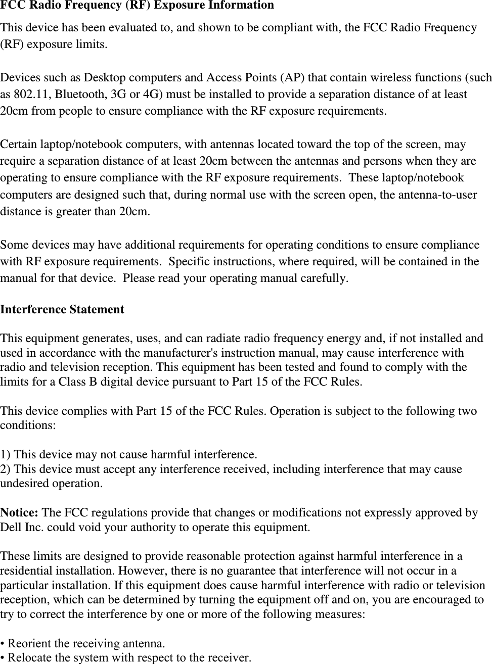 FCC Radio Frequency (RF) Exposure Information This device has been evaluated to, and shown to be compliant with, the FCC Radio Frequency (RF) exposure limits.  Devices such as Desktop computers and Access Points (AP) that contain wireless functions (such as 802.11, Bluetooth, 3G or 4G) must be installed to provide a separation distance of at least 20cm from people to ensure compliance with the RF exposure requirements.    Certain laptop/notebook computers, with antennas located toward the top of the screen, may require a separation distance of at least 20cm between the antennas and persons when they are operating to ensure compliance with the RF exposure requirements.  These laptop/notebook computers are designed such that, during normal use with the screen open, the antenna-to-user distance is greater than 20cm.    Some devices may have additional requirements for operating conditions to ensure compliance with RF exposure requirements.  Specific instructions, where required, will be contained in the manual for that device.  Please read your operating manual carefully.  Interference Statement  This equipment generates, uses, and can radiate radio frequency energy and, if not installed and used in accordance with the manufacturer&apos;s instruction manual, may cause interference with radio and television reception. This equipment has been tested and found to comply with the limits for a Class B digital device pursuant to Part 15 of the FCC Rules.  This device complies with Part 15 of the FCC Rules. Operation is subject to the following two conditions:  1) This device may not cause harmful interference. 2) This device must accept any interference received, including interference that may cause undesired operation.  Notice: The FCC regulations provide that changes or modifications not expressly approved by Dell Inc. could void your authority to operate this equipment.  These limits are designed to provide reasonable protection against harmful interference in a residential installation. However, there is no guarantee that interference will not occur in a particular installation. If this equipment does cause harmful interference with radio or television reception, which can be determined by turning the equipment off and on, you are encouraged to try to correct the interference by one or more of the following measures:  • Reorient the receiving antenna. • Relocate the system with respect to the receiver. 