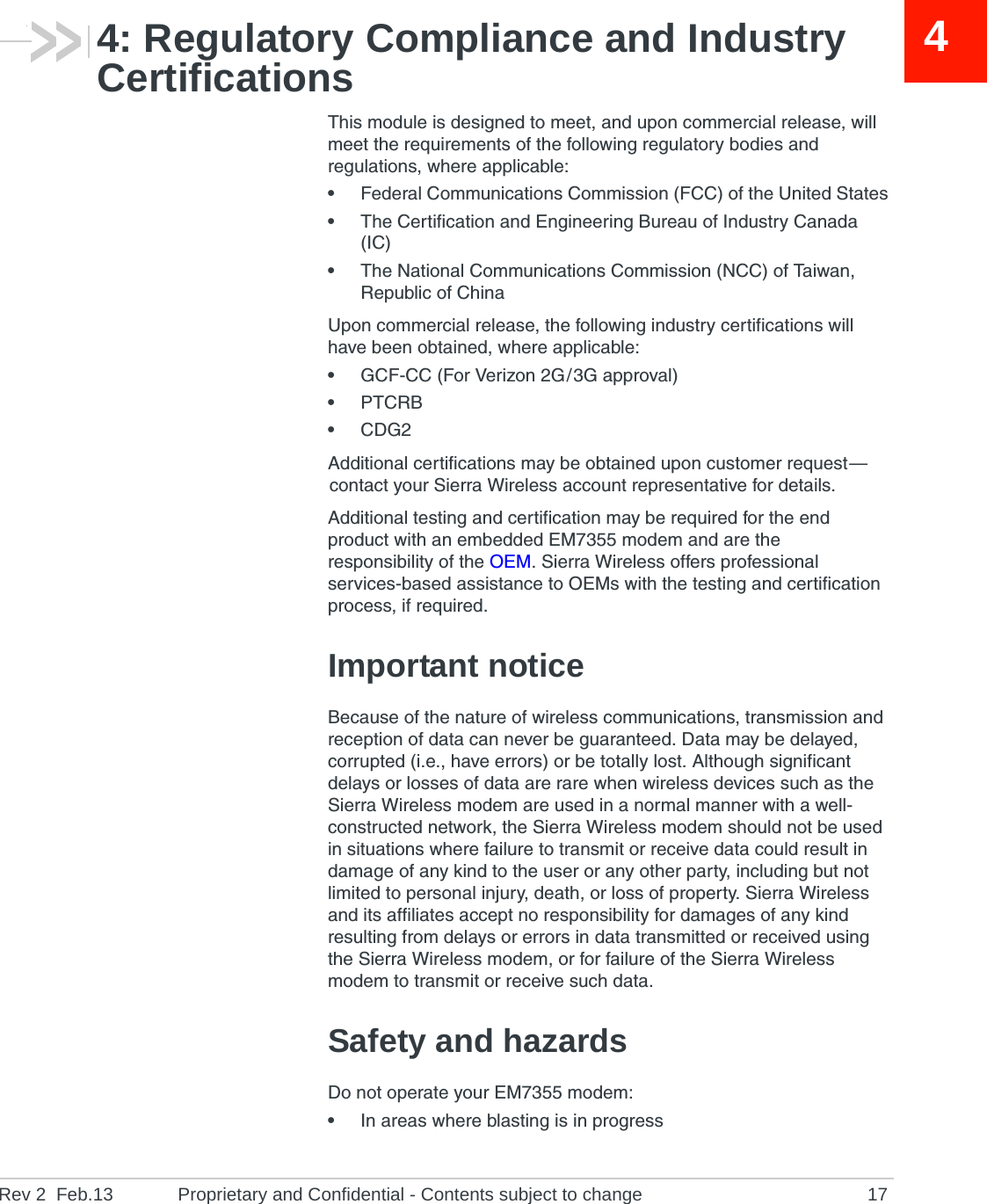Rev 2  Feb.13 Proprietary and Confidential - Contents subject to change 1744: Regulatory Compliance and Industry CertificationsThis module is designed to meet, and upon commercial release, will meet the requirements of the following regulatory bodies and regulations, where applicable:•Federal Communications Commission (FCC) of the United States•The Certification and Engineering Bureau of Industry Canada (IC)•The National Communications Commission (NCC) of Taiwan, Republic of ChinaUpon commercial release, the following industry certifications will have been obtained, where applicable:•GCF-CC (For Verizon 2G / 3G approval)•PTCRB•CDG2Additional certifications may be obtained upon customer request — contact your Sierra Wireless account representative for details.Additional testing and certification may be required for the end product with an embedded EM7355 modem and are the responsibility of the OEM. Sierra Wireless offers professional services-based assistance to OEMs with the testing and certification process, if required.Important noticeBecause of the nature of wireless communications, transmission and reception of data can never be guaranteed. Data may be delayed, corrupted (i.e., have errors) or be totally lost. Although significant delays or losses of data are rare when wireless devices such as the Sierra Wireless modem are used in a normal manner with a well-constructed network, the Sierra Wireless modem should not be used in situations where failure to transmit or receive data could result in damage of any kind to the user or any other party, including but not limited to personal injury, death, or loss of property. Sierra Wireless and its affiliates accept no responsibility for damages of any kind resulting from delays or errors in data transmitted or received using the Sierra Wireless modem, or for failure of the Sierra Wireless modem to transmit or receive such data.Safety and hazardsDo not operate your EM7355 modem:•In areas where blasting is in progress