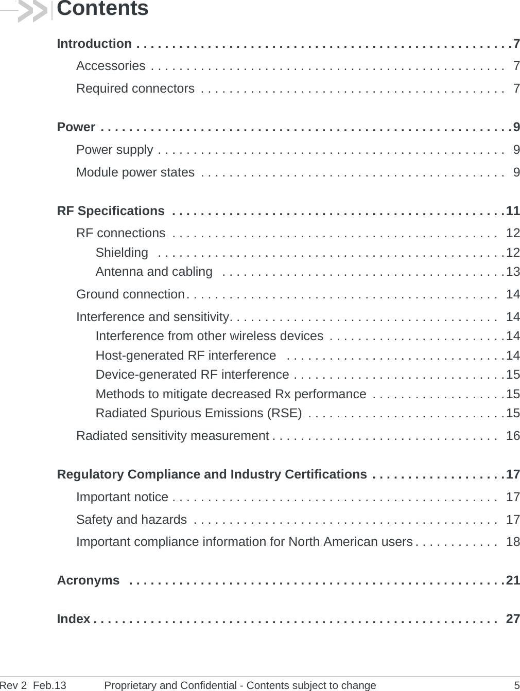Rev 2  Feb.13 Proprietary and Confidential - Contents subject to change 5ContentsIntroduction . . . . . . . . . . . . . . . . . . . . . . . . . . . . . . . . . . . . . . . . . . . . . . . . . . . . .7Accessories . . . . . . . . . . . . . . . . . . . . . . . . . . . . . . . . . . . . . . . . . . . . . . . . . .  7Required connectors  . . . . . . . . . . . . . . . . . . . . . . . . . . . . . . . . . . . . . . . . . . .  7Power . . . . . . . . . . . . . . . . . . . . . . . . . . . . . . . . . . . . . . . . . . . . . . . . . . . . . . . . . .9Power supply . . . . . . . . . . . . . . . . . . . . . . . . . . . . . . . . . . . . . . . . . . . . . . . . .  9Module power states  . . . . . . . . . . . . . . . . . . . . . . . . . . . . . . . . . . . . . . . . . . .  9RF Specifications  . . . . . . . . . . . . . . . . . . . . . . . . . . . . . . . . . . . . . . . . . . . . . . .11RF connections  . . . . . . . . . . . . . . . . . . . . . . . . . . . . . . . . . . . . . . . . . . . . . .  12Shielding   . . . . . . . . . . . . . . . . . . . . . . . . . . . . . . . . . . . . . . . . . . . . . . . . .12Antenna and cabling   . . . . . . . . . . . . . . . . . . . . . . . . . . . . . . . . . . . . . . . .13Ground connection. . . . . . . . . . . . . . . . . . . . . . . . . . . . . . . . . . . . . . . . . . . .  14Interference and sensitivity. . . . . . . . . . . . . . . . . . . . . . . . . . . . . . . . . . . . . .  14Interference from other wireless devices  . . . . . . . . . . . . . . . . . . . . . . . . .14Host-generated RF interference   . . . . . . . . . . . . . . . . . . . . . . . . . . . . . . .14Device-generated RF interference . . . . . . . . . . . . . . . . . . . . . . . . . . . . . .15Methods to mitigate decreased Rx performance  . . . . . . . . . . . . . . . . . . .15Radiated Spurious Emissions (RSE)  . . . . . . . . . . . . . . . . . . . . . . . . . . . .15Radiated sensitivity measurement . . . . . . . . . . . . . . . . . . . . . . . . . . . . . . . .  16Regulatory Compliance and Industry Certifications . . . . . . . . . . . . . . . . . . .17Important notice . . . . . . . . . . . . . . . . . . . . . . . . . . . . . . . . . . . . . . . . . . . . . .  17Safety and hazards  . . . . . . . . . . . . . . . . . . . . . . . . . . . . . . . . . . . . . . . . . . .  17Important compliance information for North American users . . . . . . . . . . . .  18Acronyms   . . . . . . . . . . . . . . . . . . . . . . . . . . . . . . . . . . . . . . . . . . . . . . . . . . . . .21Index . . . . . . . . . . . . . . . . . . . . . . . . . . . . . . . . . . . . . . . . . . . . . . . . . . . . . . . . .  27