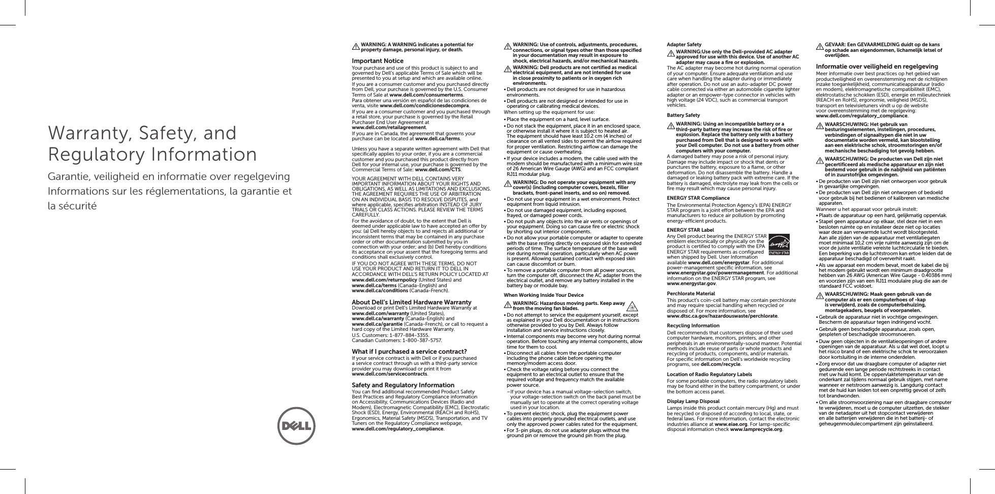 Warranty, Safety, and Regulatory InformationGarantie, veiligheid en informatie over regelgevingInformations sur les réglementations, la garantie et la sécuritéWARNING: A WARNING indicates a potential for property damage, personal injury, or death.Important NoticeYour purchase and use of this product is subject to and governed by Dell’s applicable Terms of Sale which will be presented to you at setup and which are available online.If you are a consumer customer and you purchased directly from Dell, your purchase is governed by the U.S. Consumer Terms of Sale at www.dell.com/consumerterms.Para obtener una versión en español de las condiciones de venta, visite www.dell.com/condicionesdecompra.If you are a consumer customer and you purchased through a retail store, your purchase is governed by the Retail Purchaser End User Agreement at www.dell.com/retailagreement.If you are in Canada, the agreement that governs your purchase can be located at www.dell.ca/terms.Unless you have a separate written agreement with Dell that specifically applies to your order, if you are a commercial customer and you purchased this product directly from Dell for your internal use, your purchase is governed by the Commercial Terms of Sale: www.dell.com/CTS.YOUR AGREEMENT WITH DELL CONTAINS VERY IMPORTANT INFORMATION ABOUT YOUR RIGHTS AND OBLIGATIONS, AS WELL AS LIMITATIONS AND EXCLUSIONS. THE AGREEMENT REQUIRES THE USE OF ARBITRATION ON AN INDIVIDUAL BASIS TO RESOLVE DISPUTES, and where applicable, specifies arbitration INSTEAD OF JURY TRIALS OR CLASS ACTIONS. PLEASE REVIEW THE TERMS CAREFULLY.For the avoidance of doubt, to the extent that Dell is deemed under applicable law to have accepted an offer by you: (a) Dell hereby objects to and rejects all additional or inconsistent terms that may be contained in any purchase order or other documentation submitted by you in connection with your order; and (b) Dell hereby conditions its acceptance on your assent that the foregoing terms and conditions shall exclusively control.IF YOU DO NOT AGREE WITH THESE TERMS, DO NOT USE YOUR PRODUCT AND RETURN IT TO DELL IN ACCORDANCE WITH DELL’S RETURN POLICY LOCATED ATwww.dell.com/returnpolicy (United States) andwww.dell.ca/terms (Canada-English) andwww.dell.ca/conditions (Canada-French).About Dell’s Limited Hardware WarrantyDownload or print Dell’s Limited Hardware Warranty at www.dell.com/warranty (United States), www.dell.ca/warranty (Canada-English) and www.dell.ca/garantie (Canada-French), or call to request a hard copy of the Limited Hardware Warranty.U.S. Customers: 1-877-884-3355.Canadian Customers: 1-800-387-5757.What if I purchased a service contract?If your service contract is with Dell or if you purchased a service contract through us with a third-party service provider you may download or print it from www.dell.com/servicecontracts.Safety and Regulatory InformationYou can find additional recommended Product Safety Best Practices and Regulatory Compliance information on Accessibility, Communications Devices (Radio and Modem), Electromagnetic Compatibility (EMC), Electrostatic Shock (ESD), Energy, Environmental (REACH and RoHS), Ergonomics, Material Safety (MSDS), Transportation, and TV Tuners on the Regulatory Compliance webpage, www.dell.com/regulatory_compliance.WARNING: Use of controls, adjustments, procedures, connections, or signal types other than those specified in your documentation may result in exposure to shock, electrical hazards, and/or mechanical hazards.WARNING: Dell products are not certified as medical electrical equipment, and are not intended for use in close proximity to patients or in oxygen rich environments.•Dell products are not designed for use in hazardous environments.•Dell products are not designed or intended for use in operating or calibrating medical devices.When setting up the equipment for use:•Place the equipment on a hard, level surface.•Do not stack the equipment, place it in an enclosed space, or otherwise install it where it is subject to heated air. The equipment should have least 10.2 cm (4 inches) of clearance on all vented sides to permit the airflow required for proper ventilation. Restricting airflow can damage the equipment or cause overheating.•If your device includes a modem, the cable used with the modem should be manufactured with a minimum wire size of 26 American Wire Gauge (AWG) and an FCC compliant RJ11 modular plug.WARNING: Do not operate your equipment with any cover(s) (including computer covers, bezels, filler brackets, front-panel inserts, and so on) removed.•Do not use your equipment in a wet environment. Protect equipment from liquid intrusion.•Do not use damaged equipment, including exposed, frayed, or damaged power cords.•Do not push any objects into the air vents or openings of your equipment. Doing so can cause fire or electric shock by shorting out interior components.•Do not allow your portable computer or adapter to operate with the base resting directly on exposed skin for extended periods of time. The surface temperature of the base will rise during normal operation, particularly when AC power is present. Allowing sustained contact with exposed skin can cause discomfort or burn.•To remove a portable computer from all power sources, turn the computer off, disconnect the AC adapter from the electrical outlet, and remove any battery installed in the battery bay or module bay.When Working Inside Your DeviceWARNING: Hazardous moving parts. Keep away from the moving fan blades.•Do not attempt to service the equipment yourself, except as explained in your Dell documentation or in instructions otherwise provided to you by Dell. Always follow installation and service instructions closely.•Internal components may become very hot during normal operation. Before touching any internal components, allow time for them to cool.•Disconnect all cables from the portable computer including the phone cable before opening the memory/modem access door.•Check the voltage rating before you connect the equipment to an electrical outlet to ensure that the required voltage and frequency match the available powersource. –If your device has a manual voltage-selection switch, your voltage-selection switch on the back panel must be manually set to operate at the correct operating voltage used in your location.•To prevent electric shock, plug the equipment power cables into properly grounded electrical outlets, and use only the approved power cables rated for the equipment.•For 3-pin plugs, do not use adapter plugs without the ground pin or remove the ground pin from the plug.Adapter SafetyWARNING:Use only the Dell-provided AC adapter approved for use with this device. Use of another AC adapter may cause a fire or explosion.The AC adapter may become hot during normal operation of your computer. Ensure adequate ventilation and use care when handling the adapter during or immediately after operation. Do not use an auto-adapter DC power cable connected via either an automobile cigarette lighter adapter or an empower-type connector in vehicles with high voltage (24 VDC), such as commercial transport vehicles.Battery SafetyWARNING: Using an incompatible battery or a third-party battery may increase the risk of fire or explosion. Replace the battery only with a battery purchased from Dell that is designed to work with your Dell computer. Do not use a battery from other computers with your computer.A damaged battery may pose a risk of personal injury. Damage may include impact or shock that dents or punctures the battery, exposure to a flame, or other deformation. Do not disassemble the battery. Handle a damaged or leaking battery pack with extreme care. If the battery is damaged, electrolyte may leak from the cells or fire may result which may cause personal injury.ENERGY STAR ComplianceThe Environmental Protection Agency’s (EPA) ENERGY STAR program is a joint effort between the EPA and manufacturers to reduce air pollution by promoting energy-efficient products.ENERGY STAR LabelAny Dell product bearing the ENERGY STAR emblem electronically or physically on the product is certified to comply with the EPA ENERGY STAR requirements as configured when shipped by Dell. User Information available www.dell.com/energystar. For additional power-management specific information, see www.energystar.gov/powermanagement. For additional information on the ENERGY STAR program, see www.energystar.gov.Perchlorate MaterialThis product’s coin-cell battery may contain perchlorate and may require special handling when recycled or disposed of. For more information, see www.dtsc.ca.gov/hazardouswaste/perchlorate.Recycling InformationDell recommends that customers dispose of their used computer hardware, monitors, printers, and other peripherals in an environmentally-sound manner. Potential methods include reuse of parts or whole products and recycling of products, components, and/or materials.For specific information on Dell’s worldwide recycling programs, see dell.com/recycle.Location of Radio Regulatory LabelsFor some portable computers, the radio regulatory labels may be found either in the battery compartment, or under the bottom access panel.Display Lamp DisposalLamps inside this product contain mercury (Hg) and must be recycled or disposed of according to local, state, or federal laws. For more information, contact the electronic industries alliance at www.eiae.org. For lamp-specific disposal information check www.lamprecycle.org.GEVAAR: Een GEVAARMELDING duidt op de kans op schade aan eigendommen, lichamelijk letsel of overlijden.Informatie over veiligheid en regelgevingMeer informatie over best practices op het gebied van productveiligheid en overeenstemming met de richtlijnen inzake toegankelijkheid, communicatieapparatuur (radio en modem), elektromagnetische compatibiliteit (EMC), elektrostatische schokken (ESD), energie en milieutechniek (REACH en RoHS), ergonomie, veiligheid (MSDS), transport en televisietuners vindt u op de website voor overeenstemming met de regelgeving: www.dell.com/regulatory_compliance.WAARSCHUWING: Het gebruik van besturingselementen, instellingen, procedures, verbindingen of signaaltypen die niet in uw documentatie worden vermeld, kan blootstelling aan een elektrische schok, stroomstoringen en/of mechanische beschadiging tot gevolg hebben.WAARSCHUWING: De producten van Dell zijn niet gecertificeerd als medische apparatuur en zijn niet bestemd voor gebruik in de nabijheid van patiënten ofin zuurstofrijke omgevingen.•De producten van Dell zijn niet ontworpen voor gebruik in gevaarlijke omgevingen.•De producten van Dell zijn niet ontworpen of bedoeld voor gebruik bij het bedienen of kalibreren van medische apparaten.Wanneer u het apparaat voor gebruik instelt:•Plaats de apparatuur op een hard, gelijkmatig oppervlak.•Stapel geen apparatuur op elkaar, stel deze niet in een besloten ruimte op en installeer deze niet op locaties waar deze aan verwarmde lucht wordt blootgesteld. Aanalle zijden van de apparatuur met ventilatiegaten moet minimaal 10,2 cm vrije ruimte aanwezig zijn om de voor de juiste ventilatie vereiste luchtcirculatie te bieden. Een beperking van de luchtstroom kan ertoe leiden dat de apparatuur beschadigd of oververhit raakt.•Als uw apparaat een modem bevat, moet de kabel die bij het modem gebruikt wordt een minimum draadgrootte hebben van 26 AWG (American Wire Gauge - 0.40386mm) en voorzien zijn van een RJ11 modulaire plug die aan de standaard FCC voldoet.WAARSCHUWING: Maak geen gebruik van de computer als er een computerhoes of -kap is verwijderd, zoals de computerbehuizing, montagekaders, beugels of voorpanelen.•Gebruik de apparatuur niet in vochtige omgevingen. Bescherm de apparatuur tegen indringend vocht.•Gebruik geen beschadigde apparatuur, zoals open, gespleten of beschadigde stroomsnoeren.•Duw geen objecten in de ventilatieopeningen of andere openingen van de apparatuur. Als u dat wel doet, loopt u het risico brand of een elektrische schok te veroorzaken door kortsluiting in de interne onderdelen.•Zorg ervoor dat uw draagbare computer of adapter niet gedurende een lange periode rechtstreeks in contact met uw huid komt. De oppervlaktetemperatuur van de onderkant zal tijdens normaal gebruik stijgen, met name wanneer er netstroom aanwezig is. Langdurig contact met de huid kan leiden tot een onprettig gevoel of zelfs tot brandwonden.•Om alle stroomvoorziening naar een draagbare computer te verwijderen, moet u de computer uitzetten, de stekker van de netadapter uit het stopcontact verwijderen en alle batterijen verwijderen die in het batterij- of geheugenmodulecompartiment zijn geïnstalleerd.
