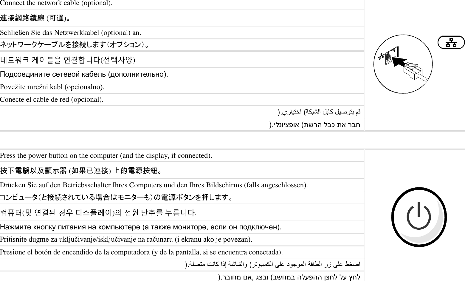  Connect the network cable (optional).  連接網路纜線 (可選)。 Schließen Sie das Netzwerkkabel (optional) an. ネットワークケーブルを接続します（オプション）。 네트워크 케이블을 연결합니다(선택사양). Подсоедините сетевой кабель (дополнительно). Povežite mrežni kabl (opcionalno). Conecte el cable de red (opcional).     (). רבח תא לבכ תשרה (ילנויצפוא).   Press the power button on the computer (and the display, if connected).  按下電腦以及顯示器 (如果已連接) 上的電源按鈕。 Drücken Sie auf den Betriebsschalter Ihres Computers und den Ihres Bildschirms (falls angeschlossen). コンピュータ（と接続されている場合はモニターも）の電源ボタンを押します。 컴퓨터(및 연결된 경우 디스플레이)의 전원 단추를 누릅니다. Нажмите кнопку питания на компьютере (а также мониторе, если он подключен). Pritisnite dugme za uključivanje/isključivanje na računaru (i ekranu ako je povezan). Presione el botón de encendido de la computadora (y de la pantalla, si se encuentra conectada).        (   ). ץחל לע ןצחל הלעפהה בשחמב (גצבו, םא רבוחמ).    