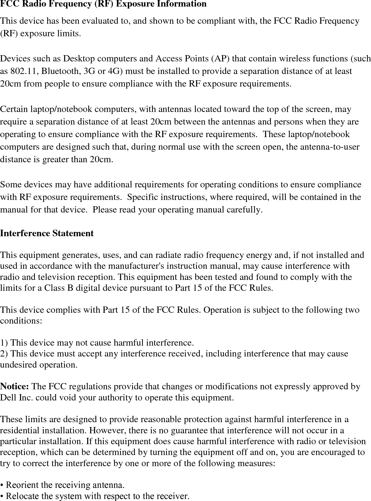 FCC Radio Frequency (RF) Exposure Information This device has been evaluated to, and shown to be compliant with, the FCC Radio Frequency (RF) exposure limits. Devices such as Desktop computers and Access Points (AP) that contain wireless functions (such as 802.11, Bluetooth, 3G or 4G) must be installed to provide a separation distance of at least 20cm from people to ensure compliance with the RF exposure requirements. Certain laptop/notebook computers, with antennas located toward the top of the screen, may require a separation distance of at least 20cm between the antennas and persons when they are operating to ensure compliance with the RF exposure requirements. These laptop/notebook computers are designed such that, during normal use with the screen open, the antenna-to-user distance is greater than 20cm. Some devices may have additional requirements for operating conditions to ensure compliance with RF exposure requirements. Specific instructions, where required, will be contained in the manual for that device. Please read your operating manual carefully. Interference Statement This equipment generates, uses, and can radiate radio frequency energy and, if not installed and used in accordance with the manufacturer's instruction manual, may cause interference with radio and television reception. This equipment has been tested and found to comply with the limits for a Class B digital device pursuant to Part 15 of the FCC Rules. This device complies with Part 15 of the FCC Rules. Operation is subject to the following two conditions: 1) This device may not cause harmful interference. 2) This device must accept any interference received, including interference that may cause undesired operation. Notice: The FCC regulations provide that changes or modifications not expressly approved by Dell Inc. could void your authority to operate this equipment. These limits are designed to provide reasonable protection against harmful interference in a residential installation. However, there is no guarantee that interference will not occur in a particular installation. If this equipment does cause harmful interference with radio or television reception, which can be determined by turning the equipment off and on, you are encouraged to try to correct the interference by one or more of the following measures: • Reorient the receiving antenna. • Relocate the system with respect to the receiver.