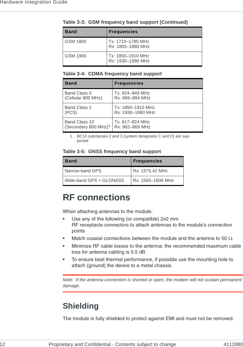 Hardware Integration Guide12 Proprietary and Confidential - Contents subject to change 4112880RF connectionsWhen attaching antennas to the module:•Use any of the following (or compatible) 2x2 mm RF receptacle connectors to attach antennas to the module’s connection points•Match coaxial connections between the module and the antenna to 50 .•Minimize RF cable losses to the antenna; the recommended maximum cable loss for antenna cabling is 0.5 dB.•To ensure best thermal performance, if possible use the mounting hole to attach (ground) the device to a metal chassis.Note: If the antenna connection is shorted or open, the modem will not sustain permanent damage.ShieldingThe module is fully shielded to protect against EMI and must not be removed.GSM 1800 Tx: 1710–1785 MHzRx: 1805–1880 MHzGSM 1900 Tx: 1850–1910 MHzRx: 1930–1990 MHzTable 3-4: CDMA frequency band support Band FrequenciesBand Class 0(Cellular 800 MHz) Tx: 824–849 MHzRx: 869–894 MHzBand Class 1(PCS) Tx: 1850–1910 MHzRx: 1930–1990 MHzBand Class 10(Secondary 800 MHz)1Tx: 817–824 MHzRx: 862–869 MHz1. BC10 subclasses 2 and 3 (system designator C and D) are sup-portedTable 3-5: GNSS frequency band support Band FrequenciesNarrow-band GPS Rx: 1575.42 MHzWide-band GPS + GLONASS Rx: 1565–1606 MHzTable 3-3:  GSM frequency band support (Continued)Band Frequencies