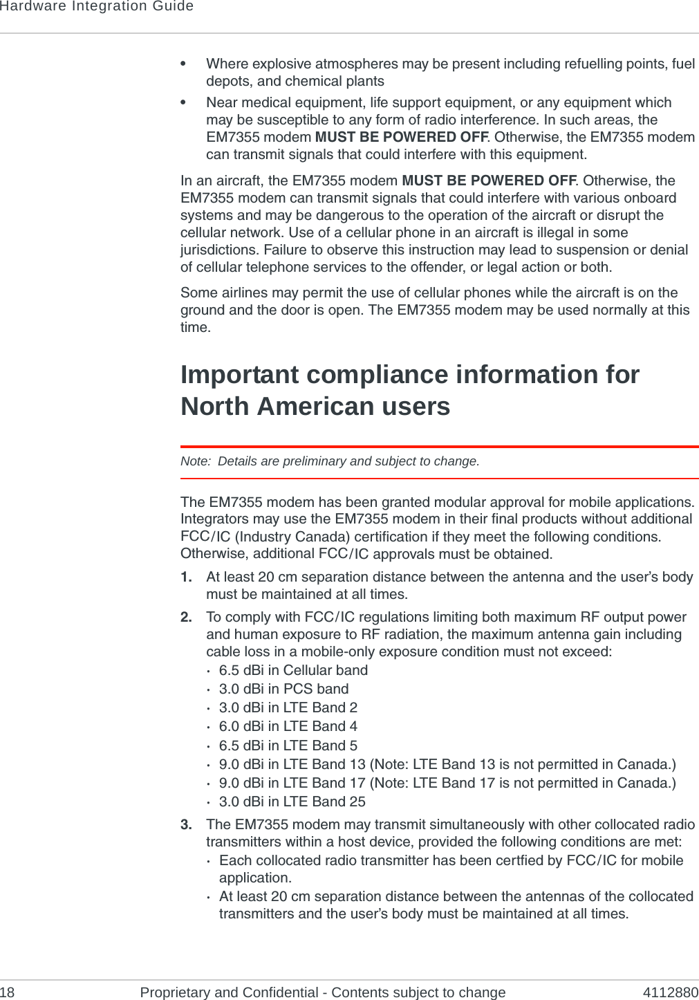 Hardware Integration Guide18 Proprietary and Confidential - Contents subject to change 4112880•Where explosive atmospheres may be present including refuelling points, fuel depots, and chemical plants•Near medical equipment, life support equipment, or any equipment which may be susceptible to any form of radio interference. In such areas, the EM7355 modem MUST BE POWERED OFF. Otherwise, the EM7355 modem can transmit signals that could interfere with this equipment.In an aircraft, the EM7355 modem MUST BE POWERED OFF. Otherwise, the EM7355 modem can transmit signals that could interfere with various onboard systems and may be dangerous to the operation of the aircraft or disrupt the cellular network. Use of a cellular phone in an aircraft is illegal in some jurisdictions. Failure to observe this instruction may lead to suspension or denial of cellular telephone services to the offender, or legal action or both.Some airlines may permit the use of cellular phones while the aircraft is on the ground and the door is open. The EM7355 modem may be used normally at this time.Important compliance information for North American usersNote: Details are preliminary and subject to change.The EM7355 modem has been granted modular approval for mobile applications. Integrators may use the EM7355 modem in their final products without additional FCC / IC (Industry Canada) certification if they meet the following conditions. Otherwise, additional FCC / IC approvals must be obtained.1. At least 20 cm separation distance between the antenna and the user’s body must be maintained at all times.2. To comply with FCC / IC regulations limiting both maximum RF output power and human exposure to RF radiation, the maximum antenna gain including cable loss in a mobile-only exposure condition must not exceed:·6.5 dBi in Cellular band·3.0 dBi in PCS band·3.0 dBi in LTE Band 2·6.0 dBi in LTE Band 4·6.5 dBi in LTE Band 5·9.0 dBi in LTE Band 13 (Note: LTE Band 13 is not permitted in Canada.)·9.0 dBi in LTE Band 17 (Note: LTE Band 17 is not permitted in Canada.)·3.0 dBi in LTE Band 253. The EM7355 modem may transmit simultaneously with other collocated radio transmitters within a host device, provided the following conditions are met:·Each collocated radio transmitter has been certfied by FCC / IC for mobile application.·At least 20 cm separation distance between the antennas of the collocated transmitters and the user’s body must be maintained at all times.