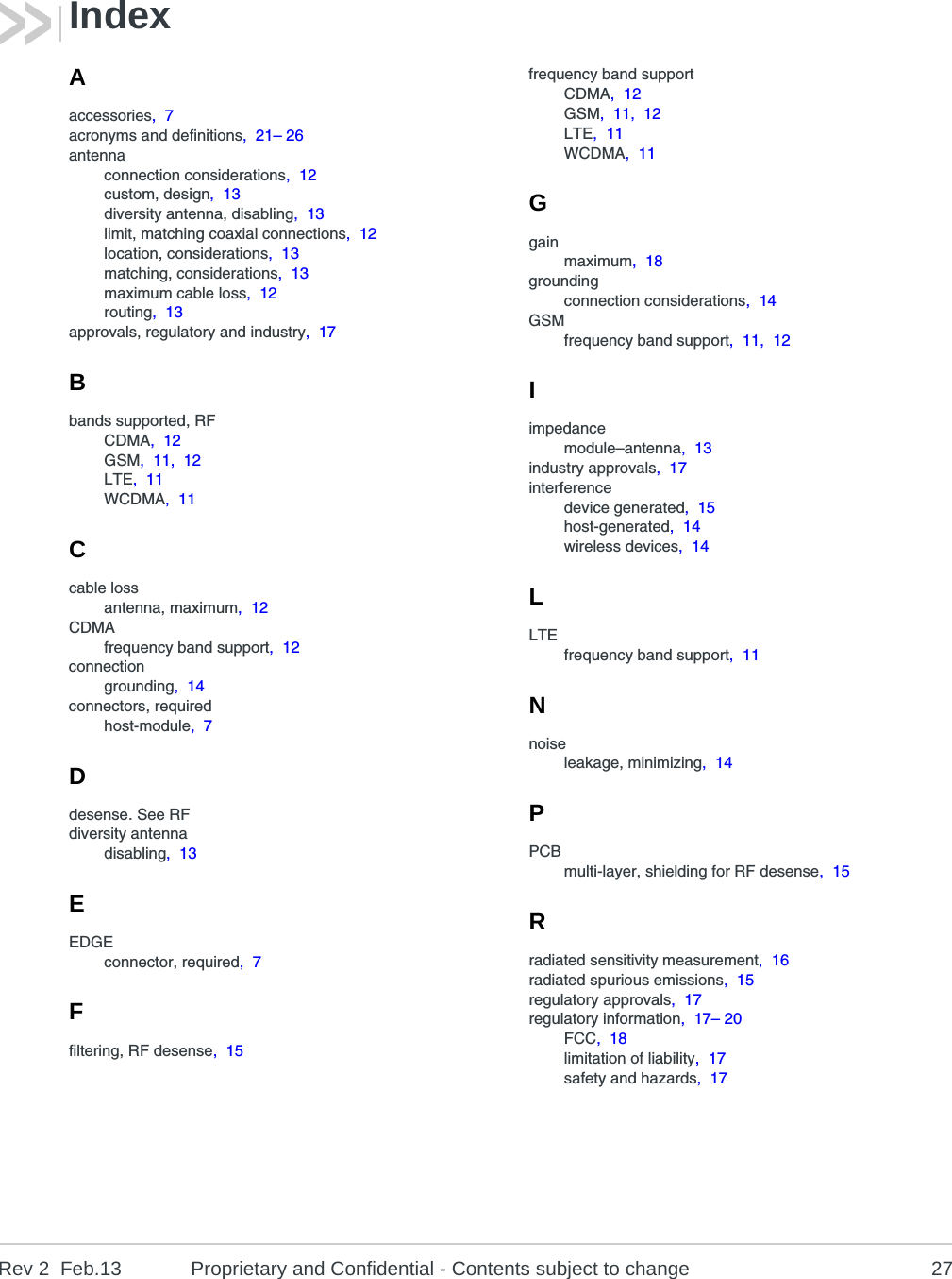Rev 2  Feb.13 Proprietary and Confidential - Contents subject to change 27IndexAaccessories,  7acronyms and definitions,  21– 26antennaconnection considerations,  12custom, design,  13diversity antenna, disabling,  13limit, matching coaxial connections,  12location, considerations,  13matching, considerations,  13maximum cable loss,  12routing,  13approvals, regulatory and industry,  17Bbands supported, RFCDMA,  12GSM,  11,  12LTE,  11WCDMA,  11Ccable lossantenna, maximum,  12CDMAfrequency band support,  12connectiongrounding,  14connectors, requiredhost-module,  7Ddesense. See RFdiversity antennadisabling,  13EEDGEconnector, required,  7Ffiltering, RF desense,  15frequency band supportCDMA,  12GSM,  11,  12LTE,  11WCDMA,  11Ggainmaximum,  18groundingconnection considerations,  14GSMfrequency band support,  11,  12Iimpedancemodule–antenna,  13industry approvals,  17interferencedevice generated,  15host-generated,  14wireless devices,  14LLTEfrequency band support,  11Nnoiseleakage, minimizing,  14PPCBmulti-layer, shielding for RF desense,  15Rradiated sensitivity measurement,  16radiated spurious emissions,  15regulatory approvals,  17regulatory information,  17– 20FCC,  18limitation of liability,  17safety and hazards,  17