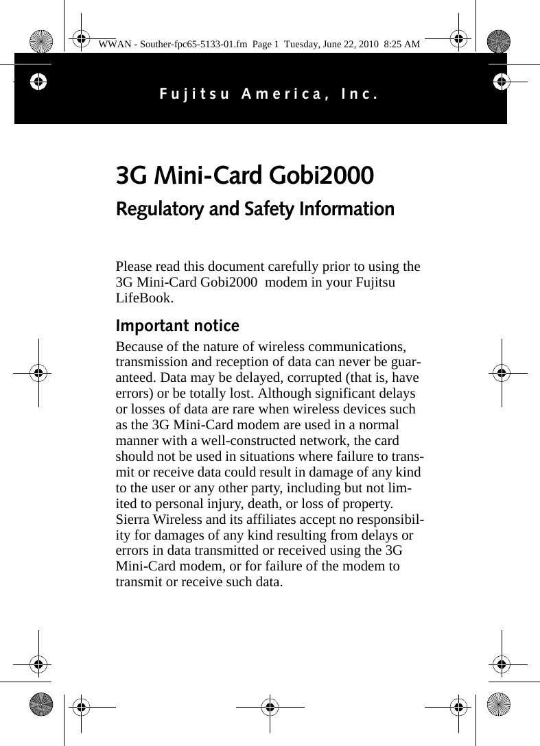Please read this document carefully prior to using the 3G Mini-Card Gobi2000  modem in your Fujitsu LifeBook.Important noticeBecause of the nature of wireless communications, transmission and reception of data can never be guar-anteed. Data may be delayed, corrupted (that is, have errors) or be totally lost. Although significant delays or losses of data are rare when wireless devices such as the 3G Mini-Card modem are used in a normal manner with a well-constructed network, the card should not be used in situations where failure to trans-mit or receive data could result in damage of any kind to the user or any other party, including but not lim-ited to personal injury, death, or loss of property. Sierra Wireless and its affiliates accept no responsibil-ity for damages of any kind resulting from delays or errors in data transmitted or received using the 3G Mini-Card modem, or for failure of the modem to transmit or receive such data.3G Mini-Card Gobi2000 Regulatory and Safety InformationFujitsu America, Inc.WWAN - Souther-fpc65-5133-01.fm  Page 1  Tuesday, June 22, 2010  8:25 AM