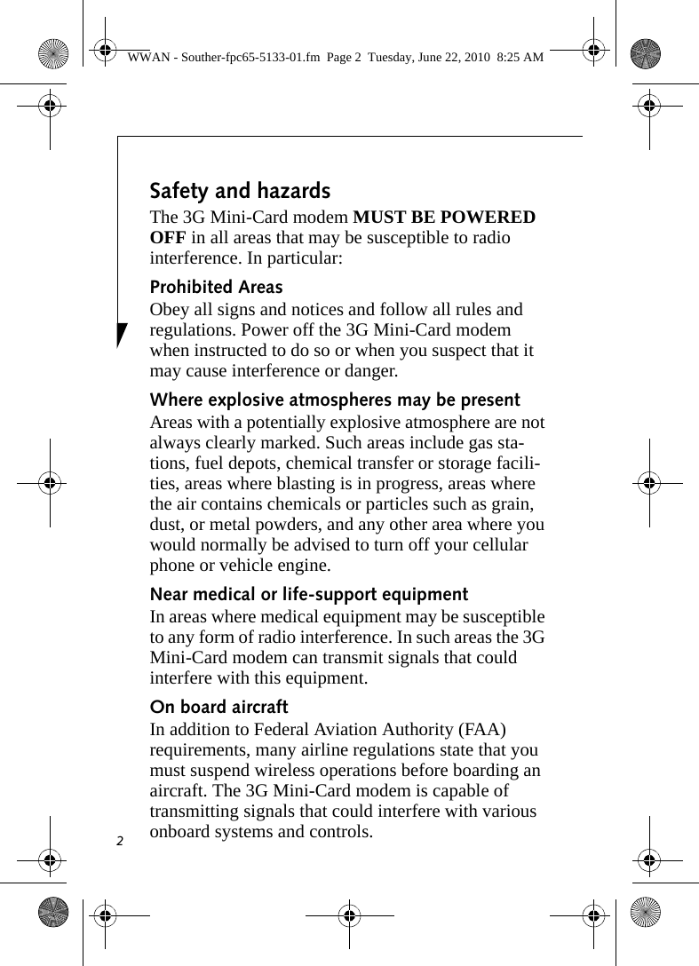 2Safety and hazardsThe 3G Mini-Card modem MUST BE POWERED OFF in all areas that may be susceptible to radio interference. In particular:Prohibited AreasObey all signs and notices and follow all rules and regulations. Power off the 3G Mini-Card modem when instructed to do so or when you suspect that it may cause interference or danger.Where explosive atmospheres may be present Areas with a potentially explosive atmosphere are not always clearly marked. Such areas include gas sta-tions, fuel depots, chemical transfer or storage facili-ties, areas where blasting is in progress, areas where the air contains chemicals or particles such as grain, dust, or metal powders, and any other area where you would normally be advised to turn off your cellular phone or vehicle engine. Near medical or life-support equipmentIn areas where medical equipment may be susceptible to any form of radio interference. In such areas the 3G Mini-Card modem can transmit signals that could interfere with this equipment.On board aircraftIn addition to Federal Aviation Authority (FAA) requirements, many airline regulations state that you must suspend wireless operations before boarding an aircraft. The 3G Mini-Card modem is capable of transmitting signals that could interfere with various onboard systems and controls.WWAN - Souther-fpc65-5133-01.fm  Page 2  Tuesday, June 22, 2010  8:25 AM
